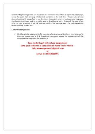 Answer: The planning process can be viewed as a somewhat circular flow of topics and action steps,
where the results from one step initiate study and action in the next step. However, the process
does not necessarily always flow in one direction. Issues that arise in a particular step may cause
the planning team to go back to an earlier step to do additional work. If desired, the order of the
steps can even be altered to suit the particular needs of the planning team. The main steps in the
project planning process are:
1. identification process :
Identifying initial requirements. For example, when a company identifies a need for a new or
improved product due to R & D result or a consumer survey, the management of that
company will acknowledge the necessity of

Dear students get fully solved assignments
Send your semester & Specialization name to our mail id :
help.mbaassignments@gmail.com
or
call us at : 08263069601

 