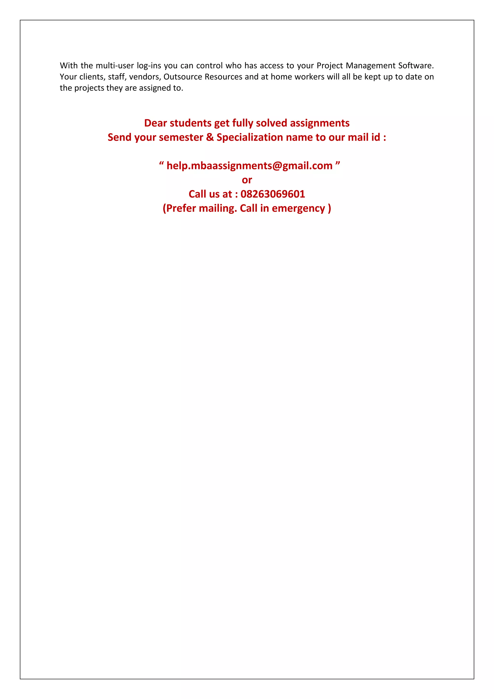 With the multi-user log-ins you can control who has access to your Project Management Software.
Your clients, staff, vendors, Outsource Resources and at home workers will all be kept up to date on
the projects they are assigned to.
Dear students get fully solved assignments
Send your semester & Specialization name to our mail id :
“ help.mbaassignments@gmail.com ”
or
Call us at : 08263069601
(Prefer mailing. Call in emergency )
 