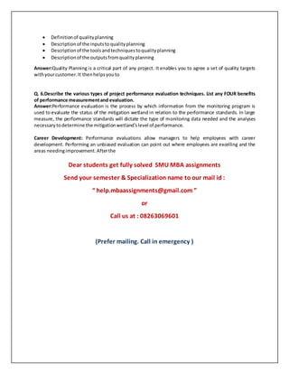  Definitionof qualityplanning
 Descriptionof the inputsto qualityplanning
 Descriptionof the toolsandtechniquestoqualityplanning
 Descriptionof the outputsfromqualityplanning
Answer:Quality Planning is a critical part of any project. It enables you to agree a set of quality targets
withyourcustomer.It thenhelpsyouto
Q. 6.Describe the various types of project performance evaluation techniques. List any FOUR benefits
of performance measurementand evaluation.
Answer:Performance evaluation is the process by which information from the monitoring program is
used to evaluate the status of the mitigation wetland in relation to the performance standards. In large
measure, the performance standards will dictate the type of monitoring data needed and the analyses
necessarytodetermine the mitigationwetland'slevel of performance.
Career Development: Performance evaluations allow managers to help employees with career
development. Performing an unbiased evaluation can point out where employees are excelling and the
areas needingimprovement.Afterthe
Dear students get fully solved SMU MBA assignments
Send your semester & Specialization name to our mail id :
“ help.mbaassignments@gmail.com ”
or
Call us at : 08263069601
(Prefer mailing. Call in emergency )
 
