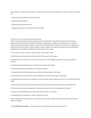 After delivery or completion of the project, the staff performance has to be evaluated. The tasks involved in this phase
are:
· Documenting the lessons learnt from the project
· Analysing project feedback
· Preparing project execution report
· Analysing the problems encountered during the project
Q2. Write brief note on project planning and scoping.
A.2 The purpose of project planning and scoping is to first identify the areas of the project work and the forces
affecting the project and then to define the boundaries of the project. In addition, the scoping has to be explicitly
stated on the line of the project objectives. It also has to implicitly provide directions to the project. The planning and
scoping should be such that the project manager is able to assess every stage of the project and also enabling the
assessment of the quality of the deliverable of the project at every stage.
Fist, let us list the steps involved in project scoping. These steps include:
i) Identifying the various parametric forces relevant to the project and its stages
ii) Enabling the team members to work on tools to keep track of the stages and thereby proceed in the planned
manner
iii) Avoiding areas of problems which may affect the progress of the project
iv) Eliminating the factors responsible for inducing the problems
v) Analysing the financial implications and cost factor at various stages of the project
vi) Understanding and developing the various designs required at various stages of the project
vii) Identifying the key areas to be included in the scope through various meetings, discussion, and interviews with the
clients
viii) Providing a base and track to enable alignment of project with the organisation and its business objectives
ix) Finding out the dimensions applicable to the project and also the ones not applicable to the project
x) Listing out all the limitations, boundary values and constraints in the project
xi) Understanding the assumptions made in defining the scope
After completing the project scoping, you can start your project plan. Project planning involves three processes as
shown in the figure
a) The identification process – The main steps in the identification process of any project are:
 