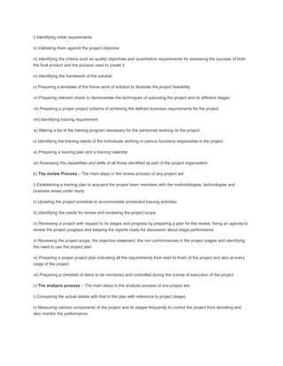i) Identifying initial requirements
ii) Validating them against the project objective
iii) Identifying the criteria such as quality objectives and quantitative requirements for assessing the success of both
the final product and the process used to create it
iv) Identifying the framework of the solution
v) Preparing a template of the frame work of solution to illustrate the project feasibility
vi) Preparing relevant charts to demonstrate the techniques of executing the project and its different stages
vii) Preparing a proper project schema of achieving the defined business requirements for the project
viii) Identifying training requirement
ix) Making a list of the training program necessary for the personnel working on the project
x) Identifying the training needs of the individuals working in various functions responsible in the project
xi) Preparing a training plan and a training calendar
xii) Assessing the capabilities and skills of all those identified as part of the project organisation
b) The review Process – The main steps in the review process of any project are:
i) Establishing a training plan to acquaint the project team members with the methodologies, technologies and
business areas under study
ii) Updating the project schedule to accommodate scheduled training activities
iii) Identifying the needs for review and reviewing the project scope
iv) Reviewing a project with respect to its stages and progress by preparing a plan for the review, fixing an agenda to
review the project progress and keeping the reports ready for discussion about stage performance
v) Reviewing the project scope, the objective statement, the non conformances in the project stages and identifying
the need to use the project plan
vi) Preparing a proper project plan indicating all the requirements from start to finish of the project and also at every
stage of the project
vii) Preparing a checklist of items to be monitored and controlled during the course of execution of the project
c) The analysis process – The main steps in the analysis process of any project are:
i) Comparing the actual details with that in the plan with reference to project stages.
ii) Measuring various components of the project and its stages frequently to control the project from deviating and
also monitor the performance.
 