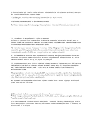 iii) Deciding how the task, the effort and the defects are to be tracked, what tools to be used, what reporting structure
and frequency will be followed at various stages.
iv) Identifying the preventive and corrective steps to be taken in case of any variance
v) Performing root cause analysis for all problems encountered.
If all the above steps are performed, scoping and planning become effective and the ideal outcome are achieved.
Q3. What is Return on Investment (ROI)? Explain its importance
A.3 Return on Investment (ROI) is the calculated benefit that an organisation is projected to receive in return for
investing money, time and resources in a project. Within the context of the review process, the investment would be
in an information system development or enhancement project.
ROI information is used to assess the status of the business viability of the project at key checkpoints throughout the
project’s life-cycle. ROI may include the benefits associated with improved mission performance, reduced cost,
increased quality, speed, or flexibility, and increased customer and employee satisfaction.
ROI should reflect such risk factors as the project’s technical complexity, the agency’s management capacity, the
likelihood of cost overruns, and the consequences of under or non-performance. Where appropriate, ROI should
reflect actual returns observed through pilot projects and prototypes.
ROI should be quantified in terms of money and should include a calculation of the break-even point (BEP), which is
the time (point in time) when the investment begins to generate a positive return. ROI should be re-calculated at
every major checkpoint of a project to see if the BEP is still on schedule, based on project spending and
accomplishments to date.
If the project is behind schedule or over budget, the BEP may move out in time; if the project is ahead of schedule or
under budget the BEP may occur earlier. In either case, the information is important for decision-making based on the
value of the investment throughout the project life-cycle.
Any project that has developed a business case is expected to refresh the ROI at each key project decision point
(that is, stage exit) or at least yearly.
Q4. Discuss the role of effective data management in the success of project management.
A.4 Data management consists of conducting activities which facilitate acquiring data, processing it and distributing it.
Acquisition of data is the primary function.
To be useful, data should have three important characteristics – timeliness, sufficiency and relevancy (as shown in
figure). Management of acquisition lies in ensuring that these are satisfied before they are stored for processing and
decisions taken on the analysis.
 