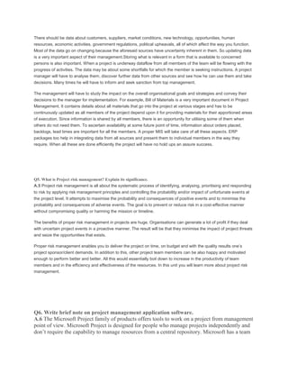 There should be data about customers, suppliers, market conditions, new technology, opportunities, human
resources, economic activities, government regulations, political upheavals, all of which affect the way you function.
Most of the data go on changing because the aforesaid sources have uncertainty inherent in them. So updating data
is a very important aspect of their management.Storing what is relevant in a form that is available to concerned
persons is also important. When a project is underway dataflow from all members of the team will be flowing with the
progress of activities. The data may be about some shortfalls for which the member is seeking instructions. A project
manager will have to analyse them, discover further data from other sources and see how he can use them and take
decisions. Many times he will have to inform and seek sanction from top management.
The management will have to study the impact on the overall organisational goals and strategies and convey their
decisions to the manager for implementation. For example, Bill of Materials is a very important document in Project
Management. It contains details about all materials that go into the project at various stages and has to be
continuously updated as all members of the project depend upon it for providing materials for their apportioned areas
of execution. Since information is shared by all members, there is an opportunity for utilising some of them when
others do not need them. To ascertain availability at some future point of time, information about orders placed,
backlogs, lead times are important for all the members. A proper MIS will take care of all these aspects. ERP
packages too help in integrating data from all sources and present them to individual members in the way they
require. When all these are done efficiently the project will have no hold ups an assure success.
Q5. What is Project risk management? Explain its significance.
A.5 Project risk management is all about the systematic process of identifying, analysing, prioritising and responding
to risk by applying risk management principles and controlling the probability and/or impact of unfortunate events at
the project level. It attempts to maximise the probability and consequences of positive events and to minimise the
probability and consequences of adverse events. The goal is to prevent or reduce risk in a cost-effective manner
without compromising quality or harming the mission or timeline.
The benefits of proper risk management in projects are huge. Organisations can generate a lot of profit if they deal
with uncertain project events in a proactive manner. The result will be that they minimise the impact of project threats
and seize the opportunities that exists.
Proper risk management enables you to deliver the project on time, on budget and with the quality results one’s
project sponsor/client demands. In addition to this, other project team members can be also happy and motivated
enough to perform better and better. All this would essentially boil down to increase in the productivity of team
members and in the efficiency and effectiveness of the resources. In this unit you will learn more about project risk
management.
Q6. Write brief note on project management application software.
A.6 The Microsoft Project family of products offers tools to work on a project from management
point of view. Microsoft Project is designed for people who manage projects independently and
don’t require the capability to manage resources from a central repository. Microsoft has a team
 