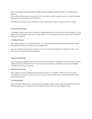 project management solution that enables project managers and their teams to collaborate on
projects.
After creating a fairly complete final project plan it is a good idea to create a baseline version to compare the original
project plan with actual events and achievements.
The following is the typical process followed for project management through this software as shown in figure
1 Reviewing the Baseline
The Baseline created can be used to compare the original project plan with actual events and achievements. This will
display the days required for each task and project phase. For actual operating instructions please refer the Microsoft
Project User Handbook.
2 Tracking Progress
After creating a baseline, if the project has begun, it is necessary to enter actual dates for the tasks that are being
completed and the resource utilisation used to complete them.
Again review different views and the cost and summary tables before proceeding to the next section. Return to the
Entry view of the Gantt chart before proceeding.
3 Balancing Workloads
At times people and equipment may be assigned more work than they can complete in normal working hours. This is
called over allocation. Project can test for this condition and reschedule (or level) their workload to accommodate
completing tasks during a normal day.
4 Monitoring Variances
After a baseline has been established and the project has begun, it is desirable to determine if tasks are being
accomplished on time and /or if cost over runs are occurring. We also need to keep monitoring the performance to
detect early deviations.
5 Creating Reports
Project has many different built-in reports and has the capability building custom reports and exporting data to other
MS Office applications for integration into other reporting venues. These are often intelligent reports.
 