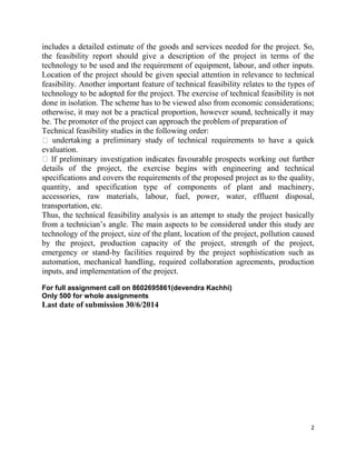 2
includes a detailed estimate of the goods and services needed for the project. So,
the feasibility report should give a description of the project in terms of the
technology to be used and the requirement of equipment, labour, and other inputs.
Location of the project should be given special attention in relevance to technical
feasibility. Another important feature of technical feasibility relates to the types of
technology to be adopted for the project. The exercise of technical feasibility is not
done in isolation. The scheme has to be viewed also from economic considerations;
otherwise, it may not be a practical proportion, however sound, technically it may
be. The promoter of the project can approach the problem of preparation of
Technical feasibility studies in the following order:
undertaking a preliminary study of technical requirements to have a quick
evaluation.
further
details of the project, the exercise begins with engineering and technical
specifications and covers the requirements of the proposed project as to the quality,
quantity, and specification type of components of plant and machinery,
accessories, raw materials, labour, fuel, power, water, effluent disposal,
transportation, etc.
Thus, the technical feasibility analysis is an attempt to study the project basically
from a technician’s angle. The main aspects to be considered under this study are
technology of the project, size of the plant, location of the project, pollution caused
by the project, production capacity of the project, strength of the project,
emergency or stand-by facilities required by the project sophistication such as
automation, mechanical handling, required collaboration agreements, production
inputs, and implementation of the project.
For full assignment call on 8602695861(devendra Kachhi)
Only 500 for whole assignments
Last date of submission 30/6/2014
 