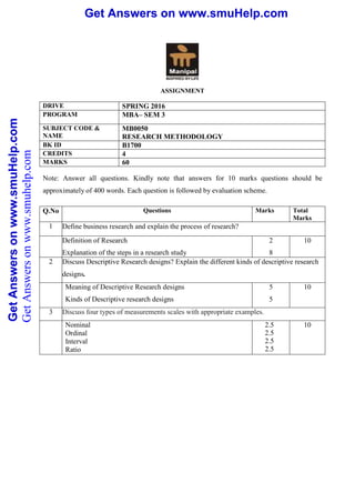 Get Answers on www.smuHelp.comGetAnswersonwww.smuHelp.com Get Answers on www.smuHelp.comGetAnswersonwww.smuHelp.com
ASSIGNMENT
DRIVE SPRING 2016
PROGRAM MBA– SEM 3
SUBJECT CODE &
NAME
MB0050
RESEARCH METHODOLOGY
BK ID B1700
CREDITS 4
MARKS 60
Note: Answer all questions. Kindly note that answers for 10 marks questions should be
approximately of 400 words. Each question is followed by evaluation scheme.
Q.No Questions Marks Total
Marks
1 Define business research and explain the process of research?
Definition of Research
Explanation of the steps in a research study
2
8
10
2 Discuss Descriptive Research designs? Explain the different kinds of descriptive research
designs.
Meaning of Descriptive Research designs
Kinds of Descriptive research designs
5
5
10
3 Discuss four types of measurements scales with appropriate examples.
Nominal
Ordinal
Interval
Ratio
2.5
2.5
2.5
2.5
10
GetAnswersonwww.smuhelp.com
 