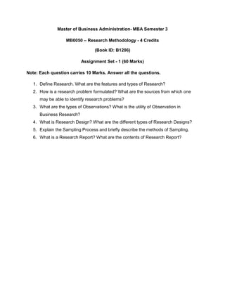 Master of Business Administration- MBA Semester 3

                   MB0050 – Research Methodology - 4 Credits

                                  (Book ID: B1206)

                           Assignment Set - 1 (60 Marks)

Note: Each question carries 10 Marks. Answer all the questions.

   1. Define Research. What are the features and types of Research?
   2. How is a research problem formulated? What are the sources from which one
      may be able to identify research problems?
   3. What are the types of Observations? What is the utility of Observation in
      Business Research?
   4. What is Research Design? What are the different types of Research Designs?
   5. Explain the Sampling Process and briefly describe the methods of Sampling.
   6. What is a Research Report? What are the contents of Research Report?
 
