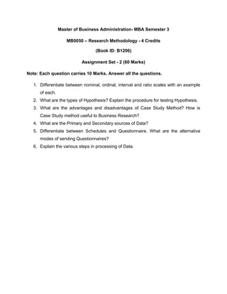 Master of Business Administration- MBA Semester 3

                    MB0050 – Research Methodology - 4 Credits

                                  (Book ID: B1206)

                           Assignment Set - 2 (60 Marks)

Note: Each question carries 10 Marks. Answer all the questions.

   1. Differentiate between nominal, ordinal, interval and ratio scales with an example
      of each.
   2. What are the types of Hypothesis? Explain the procedure for testing Hypothesis.
   3. What are the advantages and disadvantages of Case Study Method? How is
      Case Study method useful to Business Research?
   4. What are the Primary and Secondary sources of Data?
   5. Differentiate between Schedules and Questionnaire. What are the alternative
      modes of sending Questionnaires?
   6. Explain the various steps in processing of Data.
 