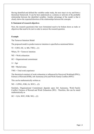 Page | 2
Having identified and defined the variables under study, the next step is to try and form a
theoretical framework. It can be best understood as a schema or network of the probable
relationship between the identified variables. Another advantage of the model is that it
clearly shows the expected direction of the relationships between the concepts.
8. Statement of research objectives
Next, the research question(s) that were formulated need to be broken down as tasks or
objectives that need to be met in order to answer the research question.
Example
The Turnover Intention Model
The proposed model to predict turnover intention is specified as mentioned below:
TI = f (WE, OC, A, MS, TWE) ...(1)
Where, TI = Turnover intention
WE = Work exhaustion
OC = Organizational commitment
A = Age
MS = Marital status
TWE = Total work experience
The theoretical construct of work exhaustion is influenced by Perceived Workload (PWL),
Fairness of Reward (FOR), Job Autonomy (JA) and Work Family Conflict (WFC)
This can be mathematically written as:
WE = f (PWL, FOR, JA, WFC) ...(2)
Similarly, Organizational Commitment depends upon Job Autonomy, Work–Family
Conflict, Fairness of Reward and Work Exhaustion (WE) . Therefore, this can be stated
mathematically as
OC = f (JA, WFC, FOR, WE) ...(3)
 