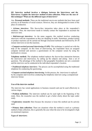 Page | 3
Q2. Interview method involves a dialogue between the Interviewee and the
Interviewer. Explain the interview method of data collection. What are the uses of
this technique? What are the different types of interviews?
Ans. Personal methods: These are the traditional one-to-one methods that have been used
actively in all branches of social sciences. However, they are distinguished in terms of the
place of conduction.
• At-home interviews: This face-to-face interaction takes place at the respondent’s
residence. Thus, the interviewer needs to initially contact the respondent to ascertain the
interview time.
• Mall-intercept interviews: As the name suggests, this method involves conducting
interviews with the respondents as they are shopping in malls. Sometimes, product testing
or product reactions can be carried out through structured methods and followed by 20–30
minute interviews to test the reactions.
• Computer-assisted personal interviewing (CAPI): This technique is carried out with the
help of the computer. In this form of interviewing, the respondent faces an assigned
computer terminal and answers a questionnaire on the computer screen by using the
keyboard or a mouse.
Telephone method: The telephone method replaces the face-to-face interaction between
the interviewer and interviewee, by calling up the subjects and asking hem a set of
questions. The advantage of the method is that geographic boundaries are not a constraint
and the interview can be conducted at the individual respondent’s location.
• Traditional telephone interviews: The process can be accomplished using the traditional
telephone for conducting the questioning.
• Computer-assisted telephone interviewing: In this process, the interviewer is replaced
by the computer and it involves conducting the telephonic interview using a computerized
interview format.
Uses of the interview method
The interview has varied applications in business research and can be used effectively in
various stages.
• Problem definition: The interview method can be used right in the beginning of the
study. Here, the researcher uses the method to get a better clarity about the topic under
study.
• Exploratory research: Here because the structure is loose this method can be actively
used.
• Primary data collection: There are situations when the method is used as a primary
method of data collection, this is generally the case when the area to be investigated is high
on emotional responses
Types of interviews:
 