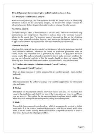 Page | 6
Q4 a. Differentiate between descriptive and inferential analysis of data.
Ans. Descriptive vs Inferential Analysis
At the data analysis stage, the first step is to describe the sample which is followed by
inferential analysis. In the descriptive analysis, we describe the sample whereas the
inferential analysis deals with generalizing the results as obtained from the sample.
Descriptive Analysis
Descriptive analysis refers to transformation of raw data into a form that willfacilitate easy
understanding and interpretation. Descriptive analysis deals with summary measures
relating to the sample data. The common ways of summarizing data are by calculating
average, range, standard deviation, frequency and percentage distribution. Below is a set
of typical questions that are required to be answered under descriptive statistics:
Inferential Analysis
After descriptive analysis has been carried out, the tools of inferential statistics are applied.
Under inferential statistics, inferences are drawn on population parameters based on
sample results. The researcher tries to generalize the results to the population based on
sample results. The analysis is based on probability theory and a necessary condition for
carrying out inferential analysis is that the sample should be drawn at random. The
following is an illustrative list of questions that are covered under inferential statistics.
b. Explain with examples various measures of Central Tendency.
Ans. Measures of Central Tendency
There are three measures of central tendency that are used in research—mean, median
and mode.
1. Mean
The mean represents the arithmetic average of a variable is appropriate for interval and
ratio scale data.
2. Median
The median can be computed for ratio, interval or ordinal scale data. The median is that
value in the distribution such that 50 per cent of the observations are below it and 50 per
cent are above it. The median for the ungrouped data is defined as the middle value
when the data is arranged in ascending or descending order of magnitude.
3. Mode
The mode is that measure of central tendency which is appropriate for nominal or higher
order scales. It is the point of maximum frequency in a distribution around which other
items of the set cluster densely. Mode should not be computed for ordinal or interval
data unless these data have been grouped first.
 