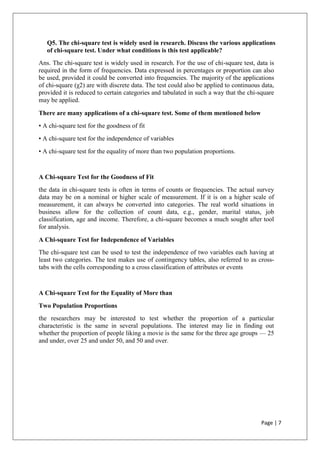 Page | 7
Q5. The chi-square test is widely used in research. Discuss the various applications
of chi-square test. Under what conditions is this test applicable?
Ans. The chi-square test is widely used in research. For the use of chi-square test, data is
required in the form of frequencies. Data expressed in percentages or proportion can also
be used, provided it could be converted into frequencies. The majority of the applications
of chi-square (χ2) are with discrete data. The test could also be applied to continuous data,
provided it is reduced to certain categories and tabulated in such a way that the chi-square
may be applied.
There are many applications of a chi-square test. Some of them mentioned below
• A chi-square test for the goodness of fit
• A chi-square test for the independence of variables
• A chi-square test for the equality of more than two population proportions.
A Chi-square Test for the Goodness of Fit
the data in chi-square tests is often in terms of counts or frequencies. The actual survey
data may be on a nominal or higher scale of measurement. If it is on a higher scale of
measurement, it can always be converted into categories. The real world situations in
business allow for the collection of count data, e.g., gender, marital status, job
classification, age and income. Therefore, a chi-square becomes a much sought after tool
for analysis.
A Chi-square Test for Independence of Variables
The chi-square test can be used to test the independence of two variables each having at
least two categories. The test makes use of contingency tables, also referred to as cross-
tabs with the cells corresponding to a cross classification of attributes or events
A Chi-square Test for the Equality of More than
Two Population Proportions
the researchers may be interested to test whether the proportion of a particular
characteristic is the same in several populations. The interest may lie in finding out
whether the proportion of people liking a movie is the same for the three age groups — 25
and under, over 25 and under 50, and 50 and over.
 