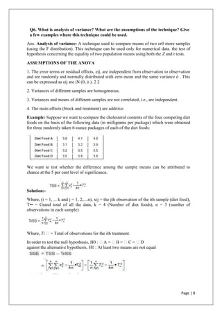 Page | 8
Q6. What is analysis of variance? What are the assumptions of the technique? Give
a few examples where this technique could be used.
Ans. Analysis of variance: A technique used to compare means of two or0 more samples
(using the F distribution). This technique can be used only for numerical data. the test of
hypothesis concerning the equality of two population means using both the Z and t tests.
ASSUMPTIONS OF THE ANOVA
1. The error terms or residual effects, eij, are independent from observation to observation
and are randomly and normally distributed with zero mean and the same variance ó . This
can be expressed as eij are iN (0, ó ). 2 2
2. Variances of different samples are homogeneous.
3. Variances and means of different samples are not correlated, i.e., are independent.
4. The main effects (block and treatment) are additive.
Example: Suppose we want to compare the cholesterol contents of the four competing diet
foods on the basis of the following data (in milligrams per package) which were obtained
for three randomly taken 6-ounce packages of each of the diet foods:
We want to test whether the difference among the sample means can be attributed to
chance at the 5 per cent level of significance.
Solution:-
Where, (i = 1, ... k and j = 1, 2,....n), xij = the jth observation of the ith sample (diet food),
T•• = Grand total of all the data, k = 4 (Number of diet foods), n = 3 (number of
observations in each sample)
Where, Ti = Total of observations for the ith treatment.
In order to test the null hypothesis, H0 : A = B = C = D
against the alternative hypothesis, H1 : At least two means are not equal
 