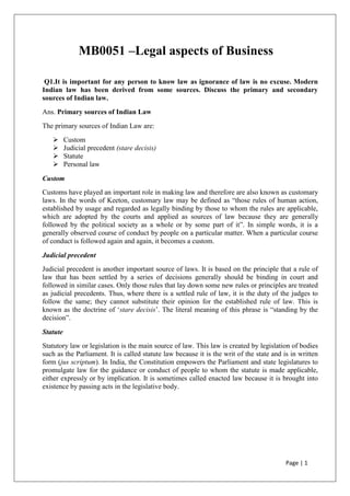 Page | 1
MB0051 –Legal aspects of Business
Q1.It is important for any person to know law as ignorance of law is no excuse. Modern
Indian law has been derived from some sources. Discuss the primary and secondary
sources of Indian law.
Ans. Primary sources of Indian Law
The primary sources of Indian Law are:
 Custom
 Judicial precedent (stare decisis)
 Statute
 Personal law
Custom
Customs have played an important role in making law and therefore are also known as customary
laws. In the words of Keeton, customary law may be defined as “those rules of human action,
established by usage and regarded as legally binding by those to whom the rules are applicable,
which are adopted by the courts and applied as sources of law because they are generally
followed by the political society as a whole or by some part of it”. In simple words, it is a
generally observed course of conduct by people on a particular matter. When a particular course
of conduct is followed again and again, it becomes a custom.
Judicial precedent
Judicial precedent is another important source of laws. It is based on the principle that a rule of
law that has been settled by a series of decisions generally should be binding in court and
followed in similar cases. Only those rules that lay down some new rules or principles are treated
as judicial precedents. Thus, where there is a settled rule of law, it is the duty of the judges to
follow the same; they cannot substitute their opinion for the established rule of law. This is
known as the doctrine of „stare decisis‟. The literal meaning of this phrase is “standing by the
decision”.
Statute
Statutory law or legislation is the main source of law. This law is created by legislation of bodies
such as the Parliament. It is called statute law because it is the writ of the state and is in written
form (jus scriptum). In India, the Constitution empowers the Parliament and state legislatures to
promulgate law for the guidance or conduct of people to whom the statute is made applicable,
either expressly or by implication. It is sometimes called enacted law because it is brought into
existence by passing acts in the legislative body.
 