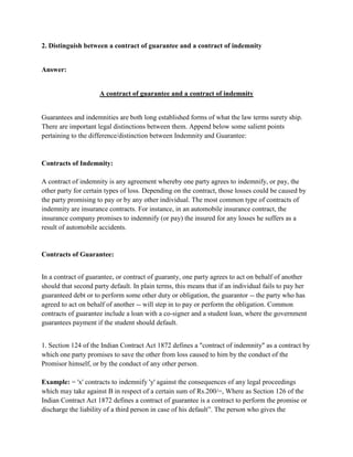 2. Distinguish between a contract of guarantee and a contract of indemnity


Answer:


                     A contract of guarantee and a contract of indemnity


Guarantees and indemnities are both long established forms of what the law terms surety ship.
There are important legal distinctions between them. Append below some salient points
pertaining to the difference/distinction between Indemnity and Guarantee:


Contracts of Indemnity:

A contract of indemnity is any agreement whereby one party agrees to indemnify, or pay, the
other party for certain types of loss. Depending on the contract, those losses could be caused by
the party promising to pay or by any other individual. The most common type of contracts of
indemnity are insurance contracts. For instance, in an automobile insurance contract, the
insurance company promises to indemnify (or pay) the insured for any losses he suffers as a
result of automobile accidents.


Contracts of Guarantee:


In a contract of guarantee, or contract of guaranty, one party agrees to act on behalf of another
should that second party default. In plain terms, this means that if an individual fails to pay her
guaranteed debt or to perform some other duty or obligation, the guarantor -- the party who has
agreed to act on behalf of another -- will step in to pay or perform the obligation. Common
contracts of guarantee include a loan with a co-signer and a student loan, where the government
guarantees payment if the student should default.


1. Section 124 of the Indian Contract Act 1872 defines a "contract of indemnity" as a contract by
which one party promises to save the other from loss caused to him by the conduct of the
Promisor himself, or by the conduct of any other person.

Example: = 'x' contracts to indemnify 'y' against the consequences of any legal proceedings
which may take against B in respect of a certain sum of Rs.200/=, Where as Section 126 of the
Indian Contract Act 1872 defines a contract of guarantee is a contract to perform the promise or
discharge the liability of a third person in case of his default”. The person who gives the
 