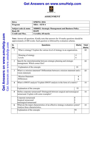 Get Answers on www.smuHelp.comGetAnswersonwww.smuHelp.com Get Answers on www.smuHelp.comGetAnswersonwww.smuHelp.com
ASSIGNMENT
Drive SPRING 2016
Program MBA - SEM 4
Subject code & name MB0052- Strategic Management and Business Policy
Book ID B1699
Credit and Max.
Marks
4 credits; 60 marks
Note: Answer all questions. Kindly note that answers for 10 marks questions should be
approximately of 400 words. Each question is followed by evaluation scheme.
Q.
No
Questions Marks Total
Marks
1 What is strategy? Explain the various level of strategy in an organization. 10
Meaning of strategy
Levels
4
6
2 Specify the interrelationship between strategic planning and strategic
management. Which comes first?
10
Explanation of the concepts 10
3 What is a mission statement? Differentiate between a mission statement and a
vision statement.
10
Mission Statement
Differences
4
6
4 What is SWOT analysis? Explain SWOT analysis in the form of a matrix? 10
Explanation of the concepts 10
5 Define corporate turnaround? Distinguish between surgical and nonsurgical
turnaround. Explain with some examples?
10
Corporate turnaround
Surgical turnaround
nonsurgical turnaround
4
3
3
6 What are the major characteristics of an effective strategy evaluation system?
Analyse these characteristics.
10
Explanation of the concepts 10
GetAnswersonwww.smuhelp.com
 