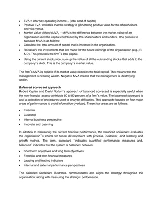 EVA = after tax operating income – (total cost of capital)
   Positive EVA indicates that the strategy is generating positive value for the shareholders
   and vice versa.
   Market Value Added (MVA) – MVA is the difference between the market value of an
   organisation and the capital contributed by the shareholders and lenders. The process to
   calculate MVA is as follows:
   Calculate the total amount of capital that is invested in the organisation.
   Reclassify the investments that are made for the future earnings of the organisation (e.g., R
   & D). This provides the firm‟s total capital.
   Using the current stock price, sum up the value of all the outstanding stocks that adds to the
   company‟s debt. This is the company‟s market value.

The firm‟s MVA is positive if its market value exceeds the total capital. This means that the
management is creating wealth. Negative MVA means that the management is destroying
wealth.

Balanced scorecard approach
Robert Kaplan and David Norton‟s approach of balanced scorecard is especially useful when
the non-financial assets contribute 50 to 80 percent of a firm‟s value. The balanced scorecard is
also a collection of procedures used to analyse difficulties. This approach focuses on four major
areas of performance to avoid information overload. These four areas are as follows:

   Financial
   Customer
   Internal business perspective
   Innovate and Learning

In addition to measuring the current financial performance, the balanced scorecard evaluates
the organisation‟s efforts for future development with process, customer, and learning and
growth metrics. The term„ scorecard ‟indicates quantified performance measures and„
balanced‟ indicates that the system is balanced between:

   Short term objectives and long term objectives
   Financial and non-financial measures
   Lagging and leading indicators
   Internal and external performance perspectives

The balanced scorecard illustrates, communicates and aligns the strategy throughout the
organisation, along with measuring the strategic performance.
 