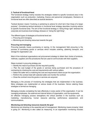 3. Tactical of functional level
The functional strategy mainly includes the strategies related to specific functional area in the
organisation such as production, marketing, finance and personnel (employees). Decisions at
functional level are often described as tactical decisions.

Tactical decision means ―involving or pertaining to actions for short term than those of a larger
purpose‖. Considering tactical decisions in functional level strategy describes involving actions
to specific functional area. The aim of the functional strategy is ―doing things right‖ whereas the
corporate and business level strategy stresses on ―doing the right thing‖.

The different types of strategies at functional level are:
— Procuring and managing
— Monitoring and directing resources towards the goal

Procuring and managing
Procuring basically means purchasing or owning. In the management field procuring is the
process of purchasing goods or services which includes ordering, obtaining transport, and
storage for organisation use.

Most of the individual organisations set procurement strategy to obtain their choice of products,
methods, suppliers and the procedures that are used to communicate with their suppliers.

Steps involved in procuring strategy are:
— Identify the need of purchase and the required quantity.
— Plan the cost budget of the goods or services being purchased and the procedure of
contracting by checking the cost and requirements with various sellers.
— Select the seller who is matching the cost and requirement criteria as per the organisation.
— Perform the contract deal with selected seller and monitor the contract.
— Close the contract once the goods or services are acquired.

Managing is the process of monitoring the strategies that are implemented in the business.
Many strategies are implemented at various levels of the business. Hence catering these
strategies is termed as managing.

Managing includes completing the task effectively in every sector of the organisation. It can be
managing employees, the external and internal factors of organisation, and the equipments.
An effective managing process strengthens the critical activities in the business such as
marketing, manufacturing, human resource planning, performance assessment, and
communications.

Monitoring and directing resources towards the goal
Monitoring and directing is the essential part of management. Monitoring means knowing ―what
is going on‖. Monitoring is also called as measuring. In an organisation monitoring includes
 