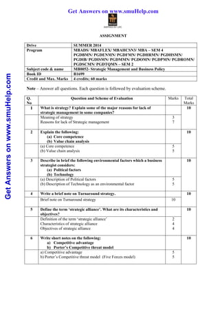GetAnswersonwww.smuHelp.com
ASSIGNMENT
Drive SUMMER 2014
Program MBADS/ MBAFLEX/ MBAHCSN3/ MBA – SEM 4
PGDBMN/ PGDENMN/ PGDFMN/ PGDHRMN/ PGDHSMN/
PGDIB/ PGDISMN/ PGDMMN/ PGDOMN/ PGDPMN/ PGDROMN/
PGDSCMN/ PGDTQMN – SEM 2
Subject code & name MB0052- Strategic Management and Business Policy
Book ID B1699
Credit and Max. Marks 4 credits; 60 marks
Note – Answer all questions. Each question is followed by evaluation scheme.
Q.
No
Question and Scheme of Evaluation Marks Total
Marks
1 What is strategy? Explain some of the major reasons for lack of
strategic management in some companies?
10
Meaning of strategy
Reasons for lack of Strategic management
3
7
2 Explain the following:
(a) Core competence
(b) Value chain analysis
10
(a) Core competence
(b) Value chain analysis
5
5
3 Describe in brief the following environmental factors which a business
strategist considers:
(a) Political factors
(b) Technology
10
(a) Description of Political factors
(b) Description of Technology as an environmental factor
5
5
4 Write a brief note on Turnaround strategy. 10
Brief note on Turnaround strategy 10
5 Define the term ‘strategic alliance’. What are its characteristics and
objectives?
10
Definition of the term ‘strategic alliance’
Characteristics of strategic alliance
Objectives of strategic alliance
2
4
4
6 Write short notes on the following:
a) Competitive advantage
b) Porter’s Competitive threat model
10
a) Competitive advantage
b) Porter’s Competitive threat model (Five Forces model)
5
5
Get Answers on www.smuHelp.com
 