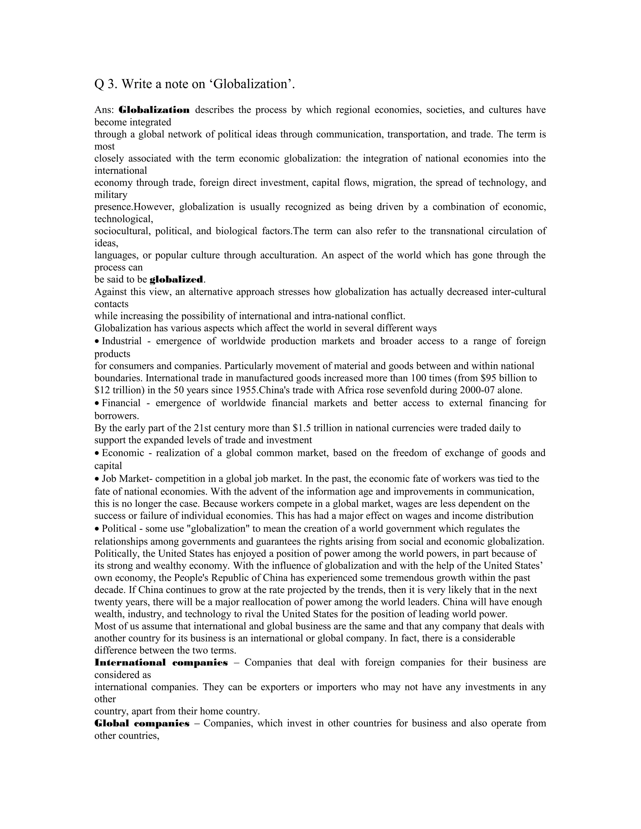 Q 3. Write a note on ‘Globalization’.
Ans: Globalization describes the process by which regional economies, societies, and cultures have
become integrated
through a global network of political ideas through communication, transportation, and trade. The term is
most
closely associated with the term economic globalization: the integration of national economies into the
international
economy through trade, foreign direct investment, capital flows, migration, the spread of technology, and
military
presence.However, globalization is usually recognized as being driven by a combination of economic,
technological,
sociocultural, political, and biological factors.The term can also refer to the transnational circulation of
ideas,
languages, or popular culture through acculturation. An aspect of the world which has gone through the
process can
be said to be globalized.
Against this view, an alternative approach stresses how globalization has actually decreased inter-cultural
contacts
while increasing the possibility of international and intra-national conflict.
Globalization has various aspects which affect the world in several different ways
• Industrial - emergence of worldwide production markets and broader access to a range of foreign
products
for consumers and companies. Particularly movement of material and goods between and within national
boundaries. International trade in manufactured goods increased more than 100 times (from $95 billion to
$12 trillion) in the 50 years since 1955.China's trade with Africa rose sevenfold during 2000-07 alone.
• Financial - emergence of worldwide financial markets and better access to external financing for
borrowers.
By the early part of the 21st century more than $1.5 trillion in national currencies were traded daily to
support the expanded levels of trade and investment
• Economic - realization of a global common market, based on the freedom of exchange of goods and
capital
• Job Market- competition in a global job market. In the past, the economic fate of workers was tied to the
fate of national economies. With the advent of the information age and improvements in communication,
this is no longer the case. Because workers compete in a global market, wages are less dependent on the
success or failure of individual economies. This has had a major effect on wages and income distribution
• Political - some use "globalization" to mean the creation of a world government which regulates the
relationships among governments and guarantees the rights arising from social and economic globalization.
Politically, the United States has enjoyed a position of power among the world powers, in part because of
its strong and wealthy economy. With the influence of globalization and with the help of the United States’
own economy, the People's Republic of China has experienced some tremendous growth within the past
decade. If China continues to grow at the rate projected by the trends, then it is very likely that in the next
twenty years, there will be a major reallocation of power among the world leaders. China will have enough
wealth, industry, and technology to rival the United States for the position of leading world power.
Most of us assume that international and global business are the same and that any company that deals with
another country for its business is an international or global company. In fact, there is a considerable
difference between the two terms.
International companies – Companies that deal with foreign companies for their business are
considered as
international companies. They can be exporters or importers who may not have any investments in any
other
country, apart from their home country.
Global companies – Companies, which invest in other countries for business and also operate from
other countries,
 