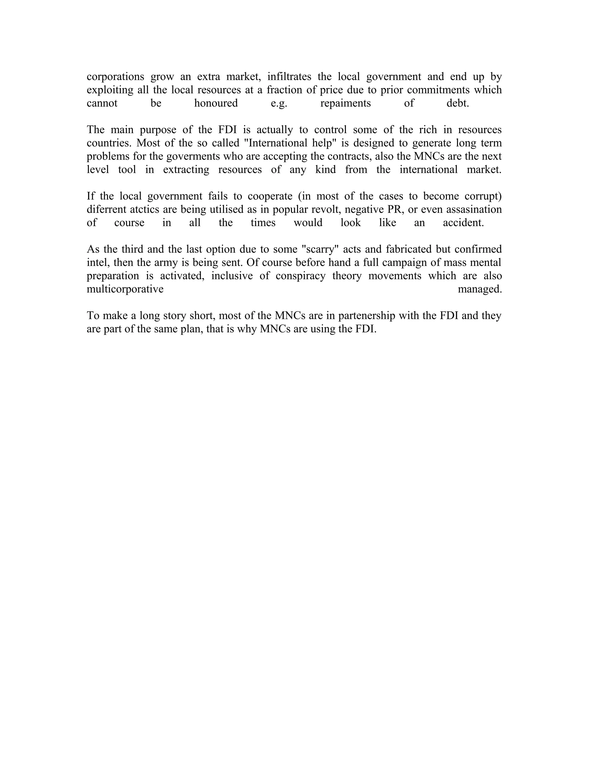 corporations grow an extra market, infiltrates the local government and end up by
exploiting all the local resources at a fraction of price due to prior commitments which
cannot        be        honoured         e.g.       repaiments        of     debt.

The main purpose of the FDI is actually to control some of the rich in resources
countries. Most of the so called "International help" is designed to generate long term
problems for the goverments who are accepting the contracts, also the MNCs are the next
level tool in extracting resources of any kind from the international market.

If the local government fails to cooperate (in most of the cases to become corrupt)
diferrent atctics are being utilised as in popular revolt, negative PR, or even assasination
of    course      in    all   the     times    would      look    like   an    accident.

As the third and the last option due to some "scarry" acts and fabricated but confirmed
intel, then the army is being sent. Of course before hand a full campaign of mass mental
preparation is activated, inclusive of conspiracy theory movements which are also
multicorporative                                                               managed.

To make a long story short, most of the MNCs are in partenership with the FDI and they
are part of the same plan, that is why MNCs are using the FDI.
 