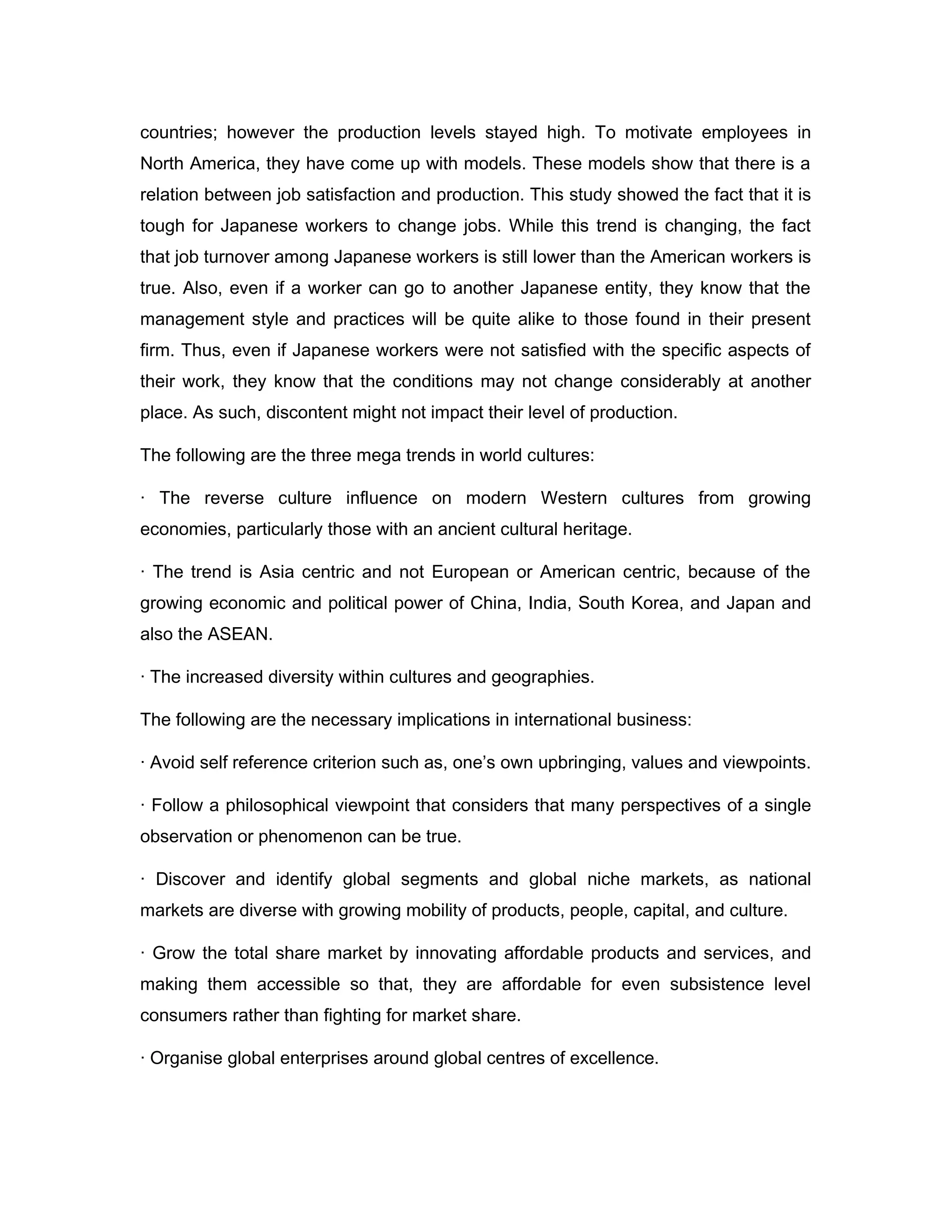 countries; however the production levels stayed high. To motivate employees in
North America, they have come up with models. These models show that there is a
relation between job satisfaction and production. This study showed the fact that it is
tough for Japanese workers to change jobs. While this trend is changing, the fact
that job turnover among Japanese workers is still lower than the American workers is
true. Also, even if a worker can go to another Japanese entity, they know that the
management style and practices will be quite alike to those found in their present
firm. Thus, even if Japanese workers were not satisfied with the specific aspects of
their work, they know that the conditions may not change considerably at another
place. As such, discontent might not impact their level of production.

The following are the three mega trends in world cultures:

· The reverse culture influence on modern Western cultures from growing
economies, particularly those with an ancient cultural heritage.

· The trend is Asia centric and not European or American centric, because of the
growing economic and political power of China, India, South Korea, and Japan and
also the ASEAN.

· The increased diversity within cultures and geographies.

The following are the necessary implications in international business:

· Avoid self reference criterion such as, one’s own upbringing, values and viewpoints.

· Follow a philosophical viewpoint that considers that many perspectives of a single
observation or phenomenon can be true.

· Discover and identify global segments and global niche markets, as national
markets are diverse with growing mobility of products, people, capital, and culture.

· Grow the total share market by innovating affordable products and services, and
making them accessible so that, they are affordable for even subsistence level
consumers rather than fighting for market share.

· Organise global enterprises around global centres of excellence.
 