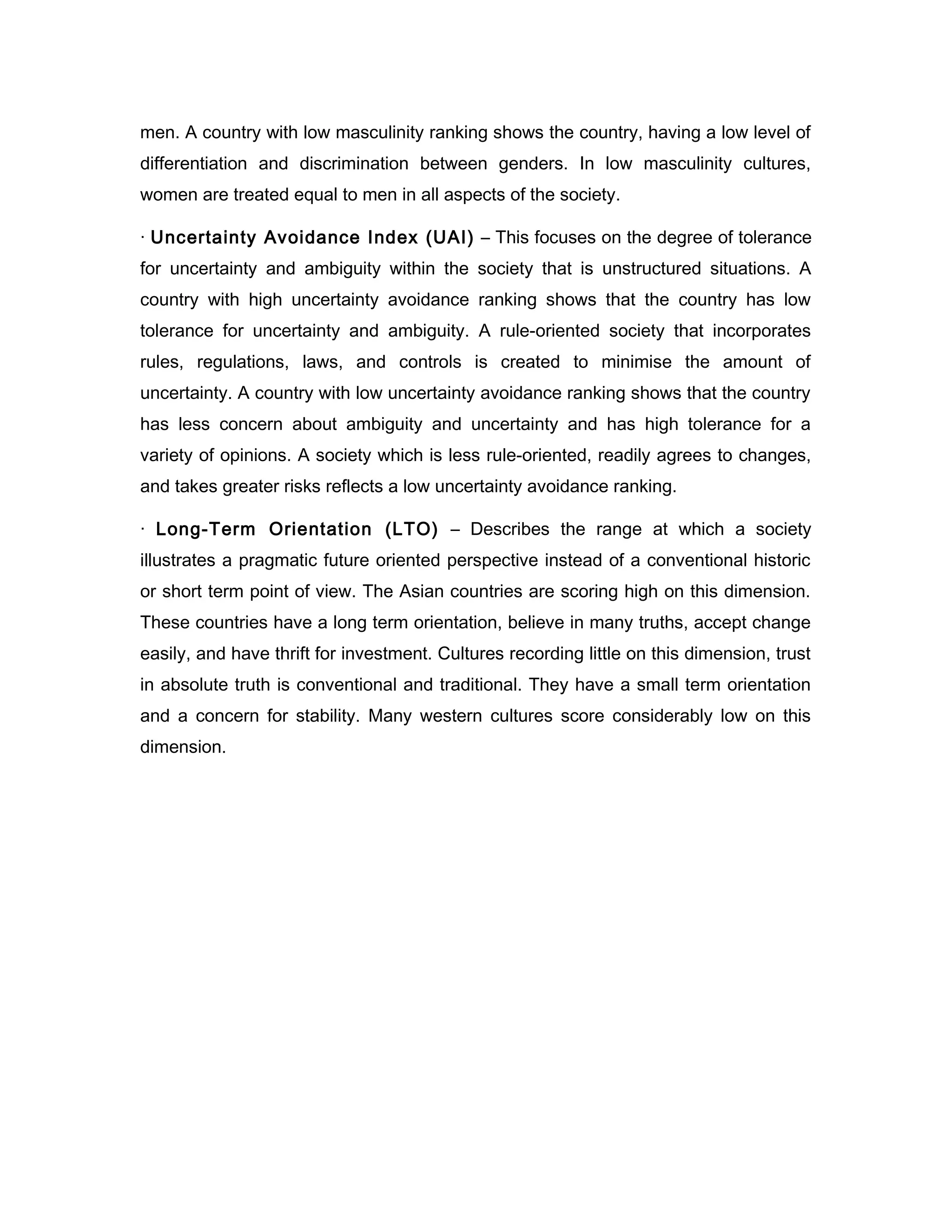 men. A country with low masculinity ranking shows the country, having a low level of
differentiation and discrimination between genders. In low masculinity cultures,
women are treated equal to men in all aspects of the society.

· Uncertainty Avoidance Index (UAI) – This focuses on the degree of tolerance
for uncertainty and ambiguity within the society that is unstructured situations. A
country with high uncertainty avoidance ranking shows that the country has low
tolerance for uncertainty and ambiguity. A rule-oriented society that incorporates
rules, regulations, laws, and controls is created to minimise the amount of
uncertainty. A country with low uncertainty avoidance ranking shows that the country
has less concern about ambiguity and uncertainty and has high tolerance for a
variety of opinions. A society which is less rule-oriented, readily agrees to changes,
and takes greater risks reflects a low uncertainty avoidance ranking.

· Long-Term Orientation (LTO) – Describes the range at which a society
illustrates a pragmatic future oriented perspective instead of a conventional historic
or short term point of view. The Asian countries are scoring high on this dimension.
These countries have a long term orientation, believe in many truths, accept change
easily, and have thrift for investment. Cultures recording little on this dimension, trust
in absolute truth is conventional and traditional. They have a small term orientation
and a concern for stability. Many western cultures score considerably low on this
dimension.
 