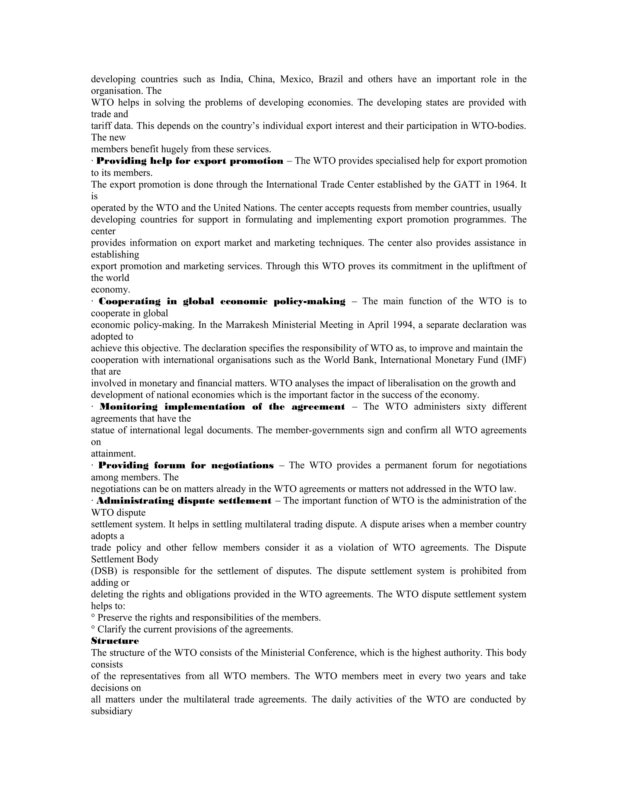 developing countries such as India, China, Mexico, Brazil and others have an important role in the
organisation. The
WTO helps in solving the problems of developing economies. The developing states are provided with
trade and
tariff data. This depends on the country’s individual export interest and their participation in WTO-bodies.
The new
members benefit hugely from these services.
· Providing help for export promotion – The WTO provides specialised help for export promotion
to its members.
The export promotion is done through the International Trade Center established by the GATT in 1964. It
is
operated by the WTO and the United Nations. The center accepts requests from member countries, usually
developing countries for support in formulating and implementing export promotion programmes. The
center
provides information on export market and marketing techniques. The center also provides assistance in
establishing
export promotion and marketing services. Through this WTO proves its commitment in the upliftment of
the world
economy.
· Cooperating in global economic policy-making – The main function of the WTO is to
cooperate in global
economic policy-making. In the Marrakesh Ministerial Meeting in April 1994, a separate declaration was
adopted to
achieve this objective. The declaration specifies the responsibility of WTO as, to improve and maintain the
cooperation with international organisations such as the World Bank, International Monetary Fund (IMF)
that are
involved in monetary and financial matters. WTO analyses the impact of liberalisation on the growth and
development of national economies which is the important factor in the success of the economy.
· Monitoring implementation of the agreement – The WTO administers sixty different
agreements that have the
statue of international legal documents. The member-governments sign and confirm all WTO agreements
on
attainment.
· Providing forum for negotiations – The WTO provides a permanent forum for negotiations
among members. The
negotiations can be on matters already in the WTO agreements or matters not addressed in the WTO law.
· Administrating dispute settlement – The important function of WTO is the administration of the
WTO dispute
settlement system. It helps in settling multilateral trading dispute. A dispute arises when a member country
adopts a
trade policy and other fellow members consider it as a violation of WTO agreements. The Dispute
Settlement Body
(DSB) is responsible for the settlement of disputes. The dispute settlement system is prohibited from
adding or
deleting the rights and obligations provided in the WTO agreements. The WTO dispute settlement system
helps to:
° Preserve the rights and responsibilities of the members.
° Clarify the current provisions of the agreements.
Structure
The structure of the WTO consists of the Ministerial Conference, which is the highest authority. This body
consists
of the representatives from all WTO members. The WTO members meet in every two years and take
decisions on
all matters under the multilateral trade agreements. The daily activities of the WTO are conducted by
subsidiary
 