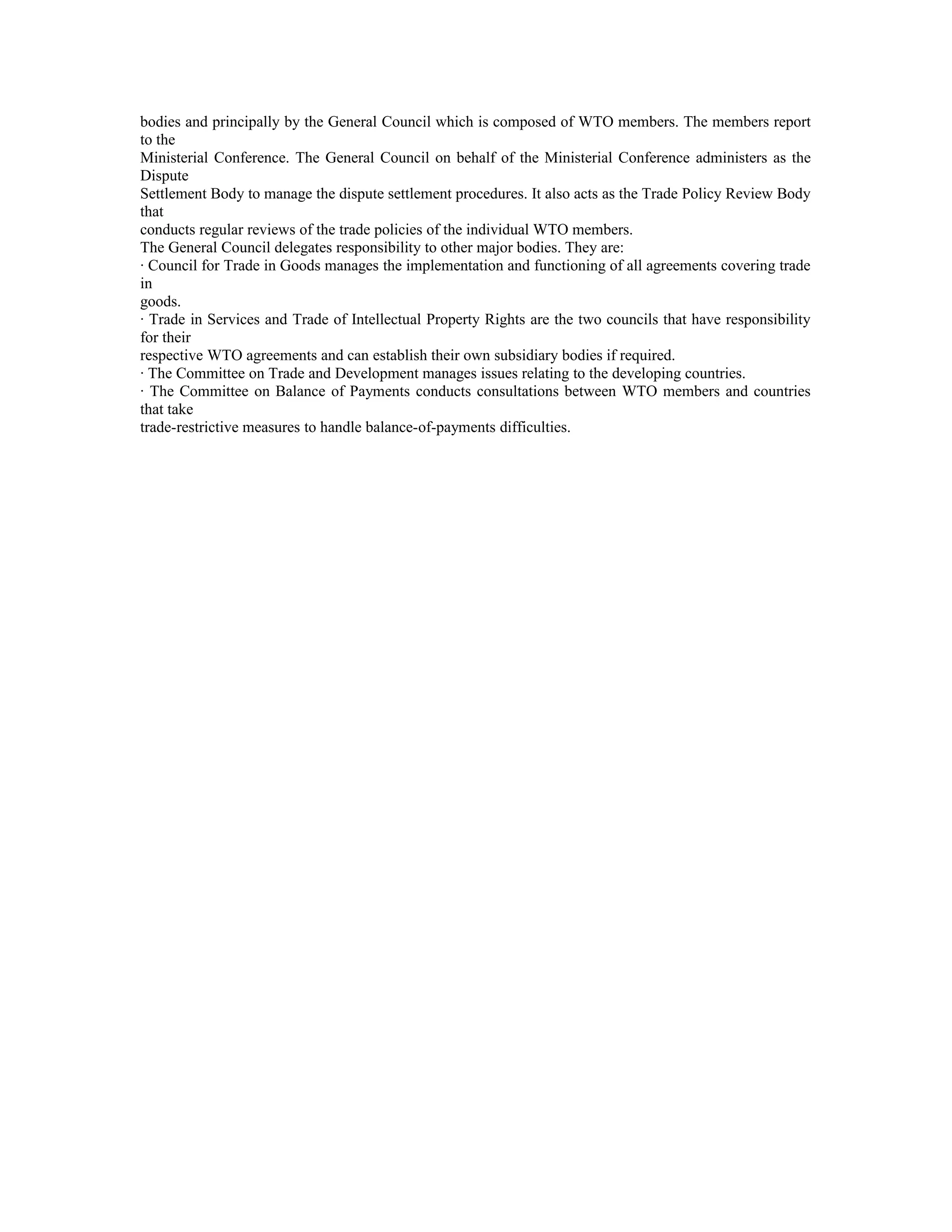 bodies and principally by the General Council which is composed of WTO members. The members report
to the
Ministerial Conference. The General Council on behalf of the Ministerial Conference administers as the
Dispute
Settlement Body to manage the dispute settlement procedures. It also acts as the Trade Policy Review Body
that
conducts regular reviews of the trade policies of the individual WTO members.
The General Council delegates responsibility to other major bodies. They are:
· Council for Trade in Goods manages the implementation and functioning of all agreements covering trade
in
goods.
· Trade in Services and Trade of Intellectual Property Rights are the two councils that have responsibility
for their
respective WTO agreements and can establish their own subsidiary bodies if required.
· The Committee on Trade and Development manages issues relating to the developing countries.
· The Committee on Balance of Payments conducts consultations between WTO members and countries
that take
trade-restrictive measures to handle balance-of-payments difficulties.
 
