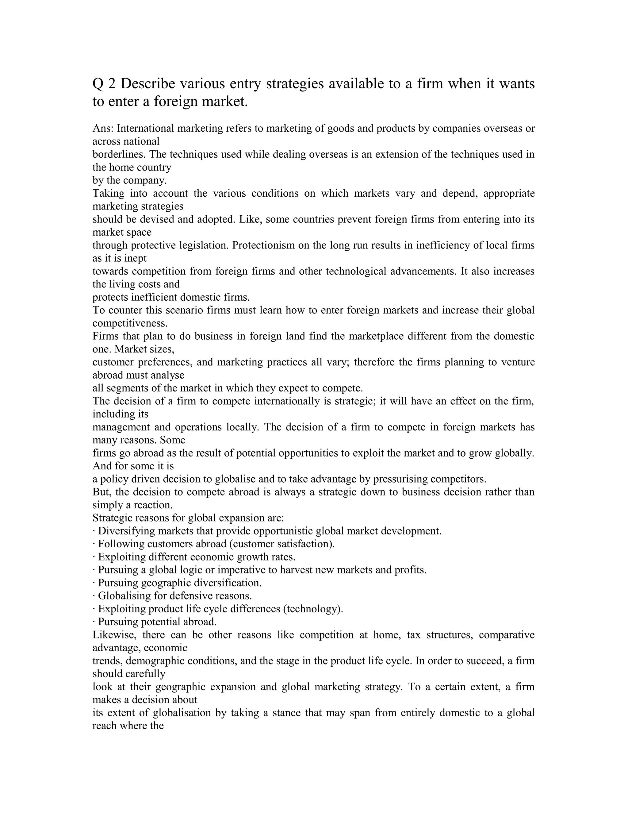 Q 2 Describe various entry strategies available to a firm when it wants
to enter a foreign market.
Ans: International marketing refers to marketing of goods and products by companies overseas or
across national
borderlines. The techniques used while dealing overseas is an extension of the techniques used in
the home country
by the company.
Taking into account the various conditions on which markets vary and depend, appropriate
marketing strategies
should be devised and adopted. Like, some countries prevent foreign firms from entering into its
market space
through protective legislation. Protectionism on the long run results in inefficiency of local firms
as it is inept
towards competition from foreign firms and other technological advancements. It also increases
the living costs and
protects inefficient domestic firms.
To counter this scenario firms must learn how to enter foreign markets and increase their global
competitiveness.
Firms that plan to do business in foreign land find the marketplace different from the domestic
one. Market sizes,
customer preferences, and marketing practices all vary; therefore the firms planning to venture
abroad must analyse
all segments of the market in which they expect to compete.
The decision of a firm to compete internationally is strategic; it will have an effect on the firm,
including its
management and operations locally. The decision of a firm to compete in foreign markets has
many reasons. Some
firms go abroad as the result of potential opportunities to exploit the market and to grow globally.
And for some it is
a policy driven decision to globalise and to take advantage by pressurising competitors.
But, the decision to compete abroad is always a strategic down to business decision rather than
simply a reaction.
Strategic reasons for global expansion are:
· Diversifying markets that provide opportunistic global market development.
· Following customers abroad (customer satisfaction).
· Exploiting different economic growth rates.
· Pursuing a global logic or imperative to harvest new markets and profits.
· Pursuing geographic diversification.
· Globalising for defensive reasons.
· Exploiting product life cycle differences (technology).
· Pursuing potential abroad.
Likewise, there can be other reasons like competition at home, tax structures, comparative
advantage, economic
trends, demographic conditions, and the stage in the product life cycle. In order to succeed, a firm
should carefully
look at their geographic expansion and global marketing strategy. To a certain extent, a firm
makes a decision about
its extent of globalisation by taking a stance that may span from entirely domestic to a global
reach where the
 
