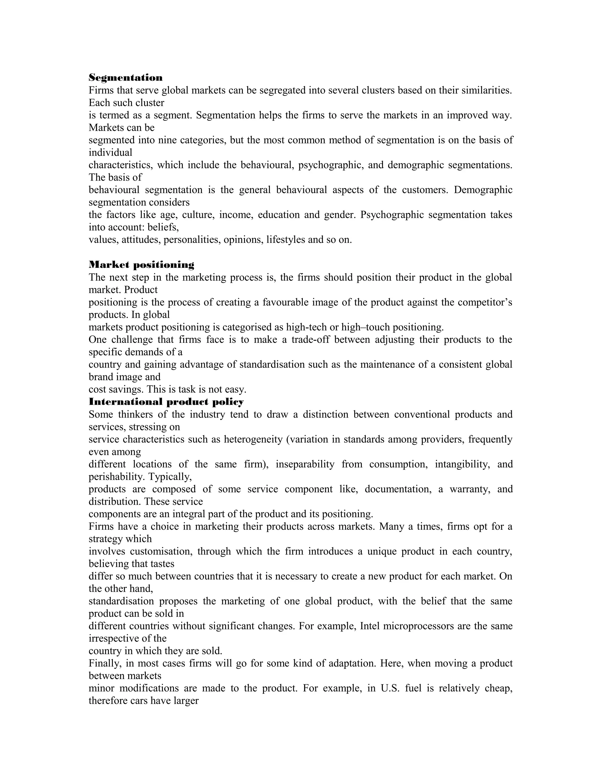Segmentation
Firms that serve global markets can be segregated into several clusters based on their similarities.
Each such cluster
is termed as a segment. Segmentation helps the firms to serve the markets in an improved way.
Markets can be
segmented into nine categories, but the most common method of segmentation is on the basis of
individual
characteristics, which include the behavioural, psychographic, and demographic segmentations.
The basis of
behavioural segmentation is the general behavioural aspects of the customers. Demographic
segmentation considers
the factors like age, culture, income, education and gender. Psychographic segmentation takes
into account: beliefs,
values, attitudes, personalities, opinions, lifestyles and so on.

Market positioning
The next step in the marketing process is, the firms should position their product in the global
market. Product
positioning is the process of creating a favourable image of the product against the competitor’s
products. In global
markets product positioning is categorised as high-tech or high–touch positioning.
One challenge that firms face is to make a trade-off between adjusting their products to the
specific demands of a
country and gaining advantage of standardisation such as the maintenance of a consistent global
brand image and
cost savings. This is task is not easy.
International product policy
Some thinkers of the industry tend to draw a distinction between conventional products and
services, stressing on
service characteristics such as heterogeneity (variation in standards among providers, frequently
even among
different locations of the same firm), inseparability from consumption, intangibility, and
perishability. Typically,
products are composed of some service component like, documentation, a warranty, and
distribution. These service
components are an integral part of the product and its positioning.
Firms have a choice in marketing their products across markets. Many a times, firms opt for a
strategy which
involves customisation, through which the firm introduces a unique product in each country,
believing that tastes
differ so much between countries that it is necessary to create a new product for each market. On
the other hand,
standardisation proposes the marketing of one global product, with the belief that the same
product can be sold in
different countries without significant changes. For example, Intel microprocessors are the same
irrespective of the
country in which they are sold.
Finally, in most cases firms will go for some kind of adaptation. Here, when moving a product
between markets
minor modifications are made to the product. For example, in U.S. fuel is relatively cheap,
therefore cars have larger
 