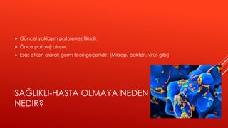 SAĞLIKLI-HASTA OLMAYA NEDEN
NEDIR?
 Güncel yaklaşım patojenez fikridir.
 Önce patoloji oluşur.
 Esas etken olarak germ teori geçerlidir. (Mikrop, bakteri, virüs gibi)
 