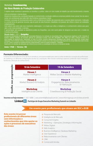 Workshop: Crowdsourcing
 Um Novo Modelo de Produção Colaborativa
 O objetivo deste workshop é apresentar os conceitos e a prática sobre um novo modelo de trabalho que está transformando a maneira
 como as empresas e marcas atuam.
 Através do crowdsourcing, a produção baseada no conhecimento e produção coletiva as empresas poderão inovar, pensar fora da caixa e
 contar com proﬁssionais que estão além das fronteiras corporativas e locais.
 Conhecer o processo de funcionamento assim como a dinâmica de trabalho são essenciais para o sucesso deste movimento. A alteração
 e a correta forma de gerenciar recursos, seja do ponto de vista ﬁnanceiro, trabalhista e de pessoal, são críticos e devem ser analisados
 cuidadosamente.
 Você saberá mais sobre este novo movimento colaboração e co-criação que utiliza a inteligência e o conhecimento coletivo para gerar
 valor e criar novos produtos e serviços.
 A apresentação será pautada na experiência pratica da DesginBee, uma rede social global de designers que atua com o modelo de
 Crowdsourcing design.
 Ricardo Sodré | CEO | DesignBee
 Formado em Administração de Empresas pela Universidade Mackenzie, fez mestrado em Comunidades Online e Neurociencias Cognitivas na USC- University of
 Southern Califonia. Trabalhou nas principais agências de publicidade do Brasil, como DPZ, AlmapBBDO, Y&R, TBWA, Euro RSCG e McCann Erickson e foi
 sócio-fundador da Borghierh/Lowe. Desenvolveu, ao longo da carreira, inúmeros planejamentos estratégicos para clientes como Banco Itaú, Cerveja Kaiser,
 Volkswagen, Ford e Embratel. Conduziu o lançamento da marca Peugeot no Brasil e foi um dos responsáveis pelo lançamento da cerveja Stella Artois neste mercado.
 Em 2011 trouxe o conceito do crowdsourcing para o Brasil lançando a rede de mundial de designers – DesignBee.
 Atualmente é um estudioso das alterações que a Internet traz ao cérebro na consolidação da memoria e na tomada de decisão.

 Inicio: 17h00 | Término: 19h


Formato Diferenciado:
O evento foi estruturado em torno de fóruns temáticos, uma oportunidade para cobrir as várias tendências e atuação dos proﬁssionais
de marketing e as diferentes conﬁgurações da área nas corporações. Além de dois workshops especiais conferindo maior interação e
facilitando a absorção do conhecimento.
            Escolha sua programação




                                          18 de Setembro                                             19 de Setembro
                                             Fórum 1                                               Fórum 3
                                         Market Intelligence                           Mídias Sociais e Mobile Marketing

                                              Fórum 2                                             Fórum 4
                                      Market Research & Analysis                         Engajamento, Relacionamento
                                                                                                & Fidelização

                                              Workshop                                          Workshop
                                        Inteligência do Cliente                        Crowdsourcing & Produção Social

Inscreva-se hoje mesmo: 11 3017 6888 | executivemkt@ibcbrasil.com.br | www.informagroup.com.br/executivemkt
                                              Participe do Grupo Executive Marketing Summit no Linkedin


                                                Um evento para proﬁssionais que atuam em B2C e B2B

Este evento irá prover                                                 + Pesquisa de Mercado
proﬁssionais de diferentes áreas                                       + Inteligência de Mercado
com informações e
conhecimentos que irão apoiar as
                                                                       + Consumer Insights
ações e processos de executivos                                        + Marketing – Operações, Estratégia e Informações
das áreas:                                                             + Mídias Digitais
                                                                       + Web Analytics
                                                                       + Business Intelligence, Database Marketing
                                                                       + User Experience
                                                                       + Relacionamento com Clientes
                                                                       + CRM
                                                                       + Comercial & Vendas
 
