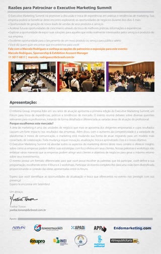 Razões para Patrocinar o Executive Marketing Summit

O Executive Marketing Summit irá promover a discussão e troca de experiências em práticas e tendências de marketing. Sua
empresa poderá se beneﬁciar deste encontro explorando as oportunidades de negócios durante dois dias. E mais:
• Oportunidade de geração de novos leads de vendas de seus produtos e serviços
• Acelerar futuras oportunidades de crescimento através da troca de melhores práticas, informações e experiências
• Explorar a oportunidade de expor suas soluções para aqueles que estão realmente interessados pelos serviços e produtos de
sua empresa
• Excelente oportunidade para o lançamento de um novo produto ou serviço para público seleto
• Você diz quem quer encontrar que encontremos para você!
Fale com o Marcelo Rodrigues e conheça as opções de patrocínio e exposição para este evento:
Marcelo Rodrigues, Sponsorship & Exhibition Account Manager
11 3017-6811 | marcelo. rodrigues@ibcbrasil.com.br




 Apresentação:

 O Informa Group, empresa líder em seu setor de atuação apresenta a primeira edição do Executive Marketing Summit, um
 Fórum para troca de experiências, práticas e tendências de mercado. O evento reunirá debates sobre diversas questões
 relevantes para os proﬁssionais, tratando de forma detalhada e diferenciada as variadas áreas de atuação do proﬁssional.
 Porque escolhemos este mercado?
 A área de marketing é uma das unidades de negócio que mais se aproxima dos dirigentes empresariais e cujos resultados
 causam um forte impacto nos resultados das empresas. Além disso, com o aumento da competitividade e a variedade de
 plataformas e meios de comunicação, o marketing está mudando sua forma de atuar migrando para um modelo mais
 conectado, de colaboração. Toda mudança requer inovação, atualização, troca e aprendizado. Este é o nosso objetivo.
 O Executive Marketing Summit irá abordar todos os aspectos do marketing dentro deste novo cenário e oferecer insights
 sobre como as empresas podem deﬁnir suas estratégias com foco efetivo em seus clientes. Nossas palestras e workshops irão
 enfatizar várias maneiras que as empresas podem atingir seus clientes e objetivos de negócios para gerar o máximo retorno
 sobre seus investimentos.
 O evento possui um formato diferenciado para que você possa escolher as palestras que irá participar, você deﬁne a sua
 programação, escolhendo entre 4 fóruns e 2 workshops. Participar do evento completo lhe dará uma visão bem diversiﬁcada
 proporcionando a conexão das ideias apresentadas entre os fóruns.

 Espero que você identiﬁque as oportunidades de atualização e troca que oferecemos no evento nos prestigie com sua
 presença!
 Espero te encontrar em Setembro!

 Um abraço,




 Yvelise Tonon
 yvelise.tonon@ibcbrasil.com.br

 Apoio:
 
