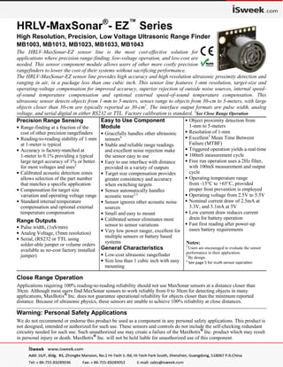 Page 1
Web: www.maxbotix.com
PD11721i
MaxBotix®
Inc.
Copyright 2005 - 2014 MaxBotix Incorporated
Patent 7,679,996
HRLV-MaxSonar®
- EZ™
Series
MaxBotix Inc., products are engineered and assembled in the USA
HRLV-MaxSonar®
- EZ™
Series
High Resolution, Precision, Low Voltage Ultrasonic Range Finder
MB1003, MB1013, MB1023, MB1033, MB1043
The HRLV-MaxSonar-EZ sensor line is the most cost-effective solution for
applications where precision range-finding, low-voltage operation, and low-cost are
needed. This sensor component module allows users of other more costly precision
rangefinders to lower the cost of their systems without sacrificing performance.
The HRLV-MaxSonar-EZ sensor line provides high accuracy and high resolution ultrasonic proximity detection and
ranging in air, in a package less than one cubic inch. This sensor line features 1-mm resolution, target-size and
operating-voltage compensation for improved accuracy, superior rejection of outside noise sources, internal speed-
of-sound temperature compensation and optional external speed-of-sound temperature compensation. This
ultrasonic sensor detects objects from 1-mm to 5-meters, senses range to objects from 30-cm to 5-meters, with large
objects closer than 30-cm are typically reported as 30-cm1
. The interface output formats are pulse width, analog
voltage, and serial digital in either RS232 or TTL. Factory calibration is standard. 1
See Close Range Operation
Precision Range Sensing
• Range-finding at a fraction of the
cost of other precision rangefinders
• Reading-to-reading stability of 1-mm
at 1-meter is typical
• Accuracy is factory-matched at
1-meter to 0.1% providing a typical
large target accuracy of 1% or better
for most voltages and uses2
• Calibrated acoustic detection zones
allows selection of the part number
that matches a specific application
• Compensation for target size
variation and operating voltage range
• Standard internal temperature
compensation and optional external
temperature compensation
Range Outputs
• Pulse width, (1uS/mm)
• Analog Voltage, (5mm resolution)
• Serial, (RS232 or TTL using
solder-able jumper or volume orders
available as no-cost factory installed
jumper)
Easy to Use Component
Module
• Gracefully handles other ultrasonic
sensors4
• Stable and reliable range readings
and excellent noise rejection make
the sensor easy to use
• Easy to use interface with distance
provided in a variety of outputs
• Target size compensation provides
greater consistency and accuracy
when switching targets
• Sensor automatically handles
acoustic noise2,3
• Sensor ignores other acoustic noise
sources
• Small and easy to mount
• Calibrated sensor eliminates most
sensor to sensor variations
• Very low power ranger, excellent for
multiple sensors or battery based
systems
General Characteristics
• Low-cost ultrasonic rangefinder
• Size less than 1 cubic inch with easy
mounting
• Object proximity detection from
1-mm to 5-meters
• Resolution of 1-mm
• Excellent3
Mean Time Between
Failure (MTBF)
• Triggered operation yields a real-time
• 100mS measurement cycle
• Free run operation uses a 2Hz filter,
with 100mS measurement and output
cycle
• Operating temperature range
from -15°C to +65°C, provided
proper frost prevention is employed
• Operating voltage from 2.5V to 5.5V
• Nominal current draw of 2.5mA at
3.3V, and 3.1mA at 5V
• Low current draw reduces current
drain for battery operation
• Fast first reading after power-up
eases battery requirements
Notes:
2
Users are encouraged to evaluate the sensor
performance in their application.
3
By design.
4
See page 5 for multi-sensor operation
Close Range Operation
Applications requiring 100% reading-to-reading reliability should not use MaxSonar sensors at a distance closer than
30cm. Although most users find MaxSonar sensors to work reliably from 0 to 30cm for detecting objects in many
applications, MaxBotix®
Inc. does not guarantee operational reliability for objects closer than the minimum reported
distance. Because of ultrasonic physics, these sensors are unable to achieve 100% reliability at close distances.
_______________________________________________________________________________________________________________________________________
Warning: Personal Safety Applications
We do not recommend or endorse this product be used as a component in any personal safety applications. This product is
not designed, intended or authorized for such use. These sensors and controls do not include the self-checking redundant
circuitry needed for such use. Such unauthorized use may create a failure of the MaxBotix®
Inc. product which may result
in personal injury or death. MaxBotix®
Inc. will not be held liable for unauthorized use of this component.
 