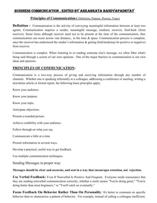   Business Communication , edited by Arkabrata Bandyapadhyay<br />                         Principles of Communication-( Definition, Purpose, Process, Types)<br />Definition :  Communication is the activity of conveying meaningful information between at least two agents. Communication requires a sender, meaningful message, medium, receiver, feed-back (from receiver). Some times although receiver need not to be present at the time of the communication, thus communication can occur across vast distance., in the time & space. Communication process is complete, once the receiver has understood the sender’s information & getting feed-back(may be positive or negative) from receiver.<br />Communication is complex. When listening to or reading someone else's message, we often filter what's being said through a screen of our own opinions.  One of the major barriers to communication is our own ideas and opinions.<br />PRINCIPLES OF COMMUNICATION:<br />Communication is a two-way process of giving and receiving information through any number of channels.  Whether one is speaking informally to a colleague, addressing a conference or meeting, writing a newsletter article or formal report, the following basic principles apply:<br />Know your audience.<br />Know your purpose.<br />Know your topic.<br />Anticipate objections.<br />Present a rounded picture.<br />Achieve credibility with your audience.<br />Follow through on what you say.<br />Communicate a little at a time.<br />Present information in several ways.<br />Develop a practical, useful way to get feedback.<br />Use multiple communication techniques.<br />Sending Messages in proper way:<br />Messages should be clear and accurate, and sent in a way that encourages retention, not  rejection.<br />Use Verbal Feedback: Even If Nonverbal Is Positive And Frequent.  Everyone needs reassurance that they are reading nonverbal communication correctly, whether a smile means quot;
You're doing great,quot;
 quot;
You're doing better than most beginners,quot;
 or quot;
You'll catch on eventually.quot;
<br />Focus Feedback On Behavior Rather Than On Personality: It's better to comment on specific behavior than to characterize a pattern of behavior.  For example, instead of calling a colleague inefficient, specify your complaint:  quot;
You don't return phone calls; this causes problems both in and outside your office.quot;
<br />Focus Feedback On Description Rather Than Judgment: Description tells what happened.  Judgment evaluates what happened.  For example, in evaluating a report don't say, quot;
This is a lousy report!!quot;
  Instead, try:  quot;
The report doesn't focus on the information that I think needs emphasis,quot;
 or quot;
This report seems to have a lot of grammatical and spelling mistakes.quot;
<br />Make Feedback Specific Rather Than General: If feedback is specific, the receiver knows what activity to continue or change.  When feedback is general, the receiver doesn't know what to do differently.  For example, in an office situation, instead of saying quot;
These folders are not arranged correctly,quot;
 it's better feedback to say, quot;
These should be arranged chronologically instead of alphabetically.quot;
<br /> In Giving Feedback, Consider the Needs and Abilities of the Receiver: Give the amount of information the receiver can use and focus feedback on activities the receiver has control over. It's fruitless to criticize the level of activity, if the decision to grant the necessary monies for materials, personnel or technology is made at a different level.<br />Check to See if the Receiver Heard What You Meant to Say: If the information is important enough to send, make sure the person understands it.  One way of doing this is to say, quot;
I'm wondering if I said that clearly enough.  What did you understand me to say?quot;
 or quot;
This is what I hear you saying.  Is that right?quot;
<br />Feedback (Listening):<br />Getting and giving feedback is one of the most crucial parts of good communication.  Like any other activity, there are specific skills that can enhance feedback.  Listening is a key part of getting feedback:<br />Listen to the Complete Message: Be patient.  This is especially important when listening to a topic that provokes strong opinions or radically different points-of-view.  In these situations, it's important not to prejudge the incoming message. Learn not to get too excited about a communication until you are certain of the message.<br />Work at Listening Skills: Listening is hard work.  Good listeners demonstrate interest and alertness.  They indicate through their eye contact, posture and facial expression that the occasion and the speaker's efforts are a matter of concern to them.  Most good listeners provide speakers with clear and unambiguous feedback.<br />Judge the Content, Not the Form of the Message: Such things as the speaker's mode of dress, quality of voice, delivery mannerisms and physical characteristics are often used as excuses for not listening.  Direct your attention to the message--what is being said--and away from the distracting elements.<br />Weigh Emotionally Charged Language: Emotionally charged language often stands in the way of effective listening.  Filter out quot;
red flagquot;
 words (like quot;
liberalquot;
 and quot;
conservative,quot;
 for instance) and the emotions they call up.  Specific suggestions for dealing with emotionally charged words include<br />Take time to identify those words that affect you emotionally.<br />Attempt to analyze why the words affect you the way they do.<br />Work at trying to reduce the impact of these words on you.<br />Eliminate Distractions: Physical distractions and complications seriously impair listening.  These distractions may take many forms: loud noises, stuffy rooms, overcrowded conditions, uncomfortable temperature, bad lighting, etc.  Good listeners speak up if the room is too warm, too noisy, or too dark.  There are also internal distractions:  worries about deadlines or problems of any type may make listening difficult.  If you're distracted, make an effort to clear your head.  If you can't manage it, arrange to communicate at some other time.<br />Think Efficiently and Critically: On the average, we speak at a rate of 100 to 200 words per minute.  However, we think at a much faster rate, anywhere from 400 to 600 words per minute.  What do we do with this excess thinking time while listening to someone speak?  One technique is to apply this spare time to analyzing what is being said.  They critically review the material by asking the following kinds of questions:<br />What is being said to support the speaker's point of view? (Evidence)<br />What assumptions are being made by the speaker and the listener? (Assumptions)<br />How does this information affect me? (Effect)<br />Can this material be organized more efficiently? (Structure)<br />Are there examples that would better illustrate what is being said? (Example)<br />What are the main points of the message? (Summary)<br />The following are some of the importance of feedback in communication either in a formal or informal setting:<br />1. It completes the whole process of communication and makes it continuous. 2. It sustains communication process 3. It makes one know if one is really communication or making sense 4. It is a basis for measuring the effectiveness of communication 5. It is a good basis for planning on what next to be done especially statistical report 6. Communication will be useless without feedback 7. Feedback paves way for new idea generation.<br />Scope of communication:<br />     Scope, in this context, refers effectively to the sphere of operation (or influence) of the communication. There are two aspects to this: 'audience scope' and 'subject scope'.<br />Audience Scope - First and foremost, it is essential for the communicator to clearly identify the target audience of the communication. This will allow the recipient to decide quot;
Is this communication intended for me?quot;
. It will also allow the communicator to tailor the communication (especially the language used) to the particular needs of the audience (see also Defining the audience).<br />Most technical communications are not aimed at specific people, but at groups of people, or more likely, at job functions or users of particular products. It may also be the case that the communication is aimed at 'the general public'. In each case, the communicator must ensure that the target audience is clearly identified.<br />Quite often the definition of the audience is left to the distribution list, but this is not sufficient. Communications may be forwarded, or copied without the distribution list, at which point the target audience definition is lost. Additionally, it is not always wise to assume that the target audience is implicit in the location of the communication. For example, if a set of instructions is included in a binder labeled quot;
Accounts Receivable Clerk's Operating Proceduresquot;
 then it could safely be assumed that the instructions are to be carried out by the Accounts Receivable Clerk. But what happens when a copy of these instructions are given to the clerk's Supervisor, who needs to understand what the clerk is doing? Clearly, it would be safer to simply state in the instructions that they are to be carried out by the Accounts Receivable Clerk.<br />For some communications, it is not possible for the audience to be identified within the communication itself. A good example is a factory siren, or a flashing light on a shop floor. In these cases, the audience is defined by informing the target audience in advance that when (for example) a siren sounds, they have to take a particular action.<br /> Subject Scope - In order to allow readers to further ascertain whether a communication contains information that they need to know, or that they may be looking for, a communication should always clearly identify the subject scope of the communication. The subject scope is a specification of the information covered by the communication. For example, if a a document provides instructions for changing a printer cartridge, it would be wise to specify the models to which the instructions apply.<br />In some circumstances, it may be more useful to specify the scope in terms of what is not covered by the communication. For example, in a general information manual for a network router, it may be worthwhile stating that the manual does not include information on installing or configuring a network. (Ideally, in these cases, the communication should then go on to specify where the reader can find the information that is not in the scope of this communication.)<br />Obviously, any specification of the scope of a communication should appear as near to the start of the communication as possible. The whole point in specifying the scope is to allow the reader to decide whether the communication is relevant to them - forcing them to read half the document before telling them, rather negates this point!<br />Purpose of communication:<br />    A communication will always have a purpose. A good technical communication will always have a purpose for the reader (some communications seem to be purely for the benefit of the communicator's ego or self-aggrandizement!). For most technical communications, the purpose of the communication must be clear to the recipient of the communication. In some cases, such as subliminal advertising, the actual purpose needs to be disguised (although few Technical Communicators will find themselves called upon to perform such deceptions).<br />The following list highlights a number of different purposes for a communication, and describes the way in which the communication might need to differ based on this purpose.<br />To inform<br />To convey<br />To persuade<br />To request<br />To warn<br />To reassure<br />Purpose of Communication in Professional world:<br />Senior Leader Influence:<br />How do leaders of large organizations with little direct contact with their teams continue to exert influence?<br />As leaders of large organizations, Commanding Generals understand the art and importance of communication and getting others to spread their message.<br />For example, here's how the Commanding General (CG) of 270 on-campus leadership training programs known as ROTC communicated his vision throughout the U.S.:<br />The ROTC programs were members of 13 different Brigades, who in turn were part of three different Regions.<br />This required the CG to communicate his vision through the leaders of these Regions and Brigades.<br />Region and Brigade Commanders then communicated his vision so that each of the 270 ROTC programs received the same message.<br />To ensure consistency, the CG repeated his message at regional conferences and did a “spot check” during various visits with Brigades.<br />Effective Workplace Communication:<br />Since the purpose of communication is to achieve common understanding or to create new or better awareness, effective workplace communication demands that you convey your message successfully throughout the organization.<br />Imagine what would happen if key leaders did not “buy-in” to your message or they merely retransmitted your words without communicating your intent. Your message would be lost in translation and open to interpretation. When key leaders accept the message as their own, they pass on the message as it was intended.<br />As organizations grow, senior leaders have to exercise increasingly effective communication skills in order to influence the key leaders who have direct contact with so many others.<br />Leadership is about Influence:<br />Before leaders can communicate their vision and get everyone to work toward achieving corporate goals, they have to be able to influence. This is all about leadership.<br />Actions determine a leader’s ability to influence. Once you have set the example by living your corporate values, you can communicate purpose more effectively with a clear and compelling vision statement.<br />Vision:<br />Communicate your vision with passion so that key leaders “buy-in,” accept your message as if it were their own, and convey your message throughout your organization.<br />Components of Communication process:<br />Communication is a process of exchanging verbal and non verbal messages. It is a continuous process. Pre-requisite of communication is a message. This message must be conveyed through some medium to the recipient. It is essential that this message must be understood by the recipient in same terms as intended by the sender. He must respond within a time frame. Thus, communication is a two way process and is incomplete without a feedback from the recipient to the sender on how well the message is understood by him.<br />                     Communication Process<br />The main components of communication process are as follows:<br />Context - Communication is affected by the context in which it takes place. This context may be physical, social, chronological or cultural. Every communication proceeds with context. The sender chooses the message to communicate within a context.<br />Sender / Encoder - Sender / Encoder is a person who sends the message. A sender makes use of symbols (words or graphic or visual aids) to convey the message and produce the required response. For instance - a training manager conducting training for new batch of employees. Sender may be an individual or a group or an organization. The views, background, approach, skills, competencies, and knowledge of the sender have a great impact on the message. The verbal and non verbal symbols chosen are essential in ascertaining interpretation of the message by the recipient in the same terms as intended by the sender.<br />Message - Message is a key idea that the sender wants to communicate. It is a sign that elicits the response of recipient. Communication process begins with deciding about the message to be conveyed. It must be ensured that the main objective of the message is clear.<br />Medium - Medium is a means used to exchange / transmit the message. The sender must choose an appropriate medium for transmitting the message else the message might not be conveyed to the desired recipients. The choice of appropriate medium of communication is essential for making the message effective and correctly interpreted by the recipient. This choice of communication medium varies depending upon the features of communication. For instance - Written medium is chosen when a message has to be conveyed to a small group of people, while an oral medium is chosen when spontaneous feedback is required from the recipient as misunderstandings are cleared then and there.Some major factors influencing the choice of communication media are::>its potential effectiveness,the need for tact,the need for a written record,confidentiality,the need for instant feedback,the complexity of the message,cost,time. <br />Recipient / Decoder - Recipient / Decoder is a person for whom the message is intended / aimed / targeted. The degree to which the decoder understands the message is dependent upon various factors such as knowledge of recipient, their responsiveness to the message, and the reliance of encoder on decoder.<br />Feedback - Feedback is the main component of communication process as it permits the sender to analyze the efficacy of the message. It helps the sender in confirming the correct interpretation of message by the decoder. Feedback may be verbal (through words) or non-verbal (in form of smiles, sighs, etc.). It may take written form also in form of memos, reports, etc.<br />Barriers to Effective Communication- In each process of communication – encoding, transference and decoding, there may be possibility of interface. It may hamper the communication process. This is known as noise. It is just like carrying water in leaky bucket. Barriers are also major difficulties during message transferred. To ensure clarity in communication, barriers must be eliminated or minimized<br />Barriers in Communication Process:<br />Following are the main communication barriers:<br />Perceptual and Language Differences: Perception is generally how each individual interprets the world around him. All generally want to receive messages which are significant to them. But any message which is against their values is not accepted. A same event may be taken differently by different individuals. For example : A person is on leave for a month due to personal reasons (family member being critical). The HR Manager might be in confusion whether to retain that employee or not, the immediate manager might think of replacement because his teams productivity is being hampered, the family members might take him as an emotional support.<br />The linguistic differences also lead to communication breakdown. Same word may mean different to different individuals. For example: consider a word “value”.<br />What is the value of this Laptop?<br />I value our relation?<br />What is the value of learning technical skills?<br />“Value” means different in different sentences. Communication breakdown occurs if there is wrong perception by the receiver.<br />Information Overload: Managers are surrounded with a pool of information. It is essential to control this information flow else the information is likely to be misinterpreted or forgotten or overlooked. As a result communication is less effective.<br />Inattention: At times we just not listen, but only hear. For example a traveler may pay attention to one “NO PARKING” sign, but if such sign is put all over the city, he no longer listens to it. Thus, repetitive messages should be ignored for effective communication. Similarly if a superior is engrossed in his paper work and his subordinate explains him his problem, the superior may not get what he is saying and it leads to disappointment of subordinate.<br />Time Pressures: Often in organization the targets have to be achieved within a specified time period, the failure of which has adverse consequences. In a haste to meet deadlines, the formal channels of communication are shortened, or messages are partially given, i.e., not completely transferred. Thus sufficient time should be given for effective communication.<br />Distraction/Noise: Communication is also affected a lot by noise to distractions. Physical distractions are also there such as, poor lightning, uncomfortable sitting, unhygienic room also affects communication in a meeting. Similarly use of loud speakers interferes with communication.<br />Emotions: Emotional state at a particular point of time also affects communication. If the receiver feels that communicator is angry he interprets that the information being sent is very bad. While he takes it differently if the communicator is happy and jovial (in that case the message is interpreted to be good and interesting).<br />Complexity in Organizational Structure: Greater the hierarchy in an organization (i.e. more the number of managerial levels), more is the chances of communication getting destroyed. Only the people at the top level can see the overall picture while the people at low level just have knowledge about their own area and a little knowledge about other areas.<br />Poor retention: Human memory cannot function beyond a limit. One cant always retain what is being told specially if he is not interested or not attentive. This leads to communication breakdown.<br /> Let’s talk about how to overcome these barriers of communication.<br />Eliminating differences in perception: The organization should ensure that it is recruiting right individuals on the job. It’s the responsibility of the interviewer to ensure that the interviewee has command over the written and spoken language. There should be proper Induction program so that the policies of the company are clear to all the employees. There should be proper trainings conducted for required employees (for eg: Voice and Accent training).<br />Use of Simple Language: Use of simple and clear words should be emphasized. Use of ambiguous words and jargons should be avoided.<br />Reduction and elimination of noise levels: Noise is the main communication barrier which must be overcome on priority basis. It is essential to identify the source of noise and then eliminate that source.<br />Active Listening: Listen attentively and carefully. There is a difference between “listening” and “hearing”. Active listening means hearing with proper understanding of the message that is heard. By asking questions the speaker can ensure whether his/her message is understood or not by the receiver in the same terms as intended by the speaker.<br />Emotional State: During communication one should make effective use of body language. He/she should not show their emotions while communication as the receiver might misinterpret the message being delivered. For example, if the conveyer of the message is in a bad mood then the receiver might think that the information being delivered is not good.<br />Simple Organizational Structure: The organizational structure should not be complex. The number of hierarchical levels should be optimum. There should be a ideal span of control within the organization. Simpler the organizational structure, more effective will be the communication.<br />Avoid Information Overload: The managers should know how to prioritize their work. They should not overload themselves with the work. They should spend quality time with their subordinates and should listen to their problems and feedbacks actively.<br />Give Constructive Feedback: Avoid giving negative feedback. The contents of the feedback might be negative, but it should be delivered constructively. Constructive feedback will lead to effective communication between the superior and subordinate.<br />Proper Media Selection: The managers should properly select the medium of communication. Simple messages should be conveyed orally, like: face to face interaction or meetings. Use of written means of communication should be encouraged for delivering complex messages. For significant messages reminders can be given by using written means of communication such as : Memos, Notices etc.<br />Flexibility in meeting the targets: For effective communication in an organization the managers should ensure that the individuals are meeting their targets timely without skipping the formal channels of communication. There should not be much pressure on employees to meet their targets.<br />Communication Skills:<br />     Communication skills is a proficiency acquired in the art of communication by a person. Communication is learned skills. Most people are born with the physical ability to talk, but we learn to speak well and communicate effectively. Speaking, listening & our ability to understand verbal & nonverbal meanings are skills we developed in various ways. We learn basic communication skills by observing other people & modeling our behaviors based on what we see. We also are taught some communication skills directly through education, & by practicing those skills & having them evaluated.<br />Effective Communication:<br />       There are certain features which are mandatory for productive communication. Among other parts, feedbacks play a very prominent role in the process of communication, as it ensures that the message is communicated properly & understood by the receiver.<br />Making Communication Effective:<br />Use concrete than abstract words wherever possible.<br />The content has to be made meaningful to the receiver<br />The message should be framed according to the capability of the receiver.<br />There should be a proper blend of verbal and non-verbal communication<br />Eye contact should be maintained<br />Speak at a moderate rate<br />Create rapport with the receiver<br />Select appropriate channel<br />Encourage listening & feedback<br />Avoid communicating in extreme emotional states<br />Make the message Attractive, Brief & Clear.<br />Audience Centered Effective Communication:<br />Identifying your audience and inspiring their interest in your topic is the secret to effective communication. Whether writing or speaking, focusing on audience needs and expectations will help you achieve your goals.Who Is Your Audience?<br />Identifying your audience is essential for successfully communicating with them. Consider your audience's point of view when crafting your presentation or report.<br />What Are You Really Talking About?<br />Remember writing a topic sentence or thesis statement for papers in school? Do the same for your topic whether writing or speaking. Clearly stating your topic prepares the audience for absorbing information about your topic and what it means to them.<br />Features<br />After identifying your topic, include a few of its pertinent features. If you're promoting a credit card, mentioning that it has a low interest rate will gain your audience's attention.<br />Benefits<br />The next step is to clearly communicate your topic's benefits to your audience. Using the example of a low interest rate, you could point out the benefit of saving money.<br />Be Convincing<br />Not all audiences will be receptive to your topic. If your topic is difficult or sensitive, it is essential to demonstrate why your topic is important and beneficial to the audience. What can your audience gain from your communication?<br />Handling Critics<br />You will likely encounter some degree of skepticism or resistance in any audience. Prepare in advance for addressing potential objections or criticism.<br />The 4Cs Model of Effective Communication:<br />The 4Cs model is a useful tool for objectively evaluating the effectiveness of many forms of communication: what’s working, what isn’t working, and why. The 4Cs can assess marketing communication, as well as business communication, political communication, entertainment, and plain old everyday person-to-person communication, from email and blogging to relationship talk.<br />The First C: ComprehensionDoes the audience get the message, the main idea, the point? What does the message instantly communicate? Can the audience play the message back? This confirms that they “get it” and the first C is working. Here are three tips for better comprehension:<br />Make the message clear and sharp.<br />Repetition helps. Tell them what you’re going to tell them; next, tell them; and then tell them what you told them.<br />Keep it simple - don’t go too deep.<br />The Second C: ConnectionMaking a connection with a communicated idea or message means not only that the audience “gets it,” but that it resonates with them, has meaning and significance for them, and usually triggers an irrational or emotional response: frustration, excitement, anger, passion, joy, happiness, sadness, and so on. When connection is there, it will spark new behaviors and actions.<br />The Third C: CredibilityThe audience needs to believe who is saying it (the brand or messenger’s voice), what is being said, and how it is being said. Otherwise, any connection begins to break down - immediately. Credibility is the critical C, because the audience may completely understand a communicator’s message, and even connect with it on an emotional level, then promptly turn around and say that coming from this particular source: company, political candidate, supervisor, whatever, they aren’t buying it.<br />The Fourth C: ContagiousnessIn communications, contagiousness is a good thing. You want your audience to “catch the message,” run with it, and spread it around. Think of the last time you saw a TV ad that was so funny or clever that you discussed it with your friends, found yourself reenacting it, or repeated the slogan or catch phrase in conversations. That’s contagiousness. To be contagious, a message has to be energetic, new, different, and memorable. It should also evoke a vivid emotional response, have “talk” potential, motivate the target to do something, and elicit a demonstrable reaction.<br />Features and Factors of Good Presentation Skills:<br />Presentation skills consist of adequate preparation of the required content with clarity of mind, perfect body language and positive attitude. There should be clear delineation of purpose that is to be aimed at the targeted group.<br />Dressing is given utmost importance as the first impression before the presentation is vital for smooth conduct of the meeting. Once the initial exchanges are over, then the real presentation with the ideal beginning followed by the aims and features of the discussion and finally the end result desired from the group. This way the presentation acquires meaning without much jargon and the audience will be impressed.<br />Key content must be minimized so that the audience remembers them well. There is no use beating about the bush but pinpoint accuracy and concise key word highlights have a lasting recall from the group.<br />Presentation skills often harp on positive thinking, real interest and bubbly attitude on the part of the presenter. The content must be amended suitably to the requirement of the group and no there is no use of wrong targeting.<br />Good presentation skills insist on direct interaction with the group and never ever venture out to criticize them without reason. If you pick up quarrel with the group there will be chaos and misunderstanding which will lead nowhere. Always focus on the goal by actively encouraging the group to participate in the discussion and be prepared to answer all their questions however inconvenient it may be, to their satisfaction. Once you win their confidence the battle is won and the rest will be a formality. Listening to the point of view of the group pays dividends and if they can be cleared forcefully then they will agree to your line of thinking easily.<br />Good presentation requires perfect choice of words and idioms laced with humor. Humor if directed at your own self will bring the audience to react and then the shackles will be broken. Barriers with the audience must be broken with reassurance and the results will automatically follow.<br />Persuasive communication is an art of good presentation skill and which clears the misgivings of the audience comfortably. Once this is done, they can be persuaded to your view without difficulty.<br />Visual aids are an integral part of presentation skills that have more impact on the group unlike the spoken word. They can be used more for better results.<br />Have a clear outcome in mind--What do you want the audience to take away from your presentation? Remember it’s about them and how they feel. It could simply be you want them to feel comfortable with you to provide a particular service, or you'd like to convince them your product is the best on the market. You may want to motivate them to do something or inspire or challenge them to try something new.<br />Organise your speech into “chunks”--This is as opposed to trying to memorise or read a 30 minute speech...or a three hour one! If you have several chunks that deliver a particular message, it is easier for you and your audience to remember. As an example 30 minutes could be broken up as follows:<br />                           >A five minute opener with a story;<br /> >Three chunks of seven minutes where you talk about three different points using   some  variety while delivering those messages.<br />>Then a closer of four minutes perhaps to give out handouts or take a question or two then   finish big with a call to action.<br />       <br />11.  Use your body wisely.It’s okay to jump up and down and be energetic if that is your style. Many of you would be familiar with Anthony Robbins or other motivating style of presentation and observed how they use their bodies. At other times a speech delivered with poise and stillness from a lectern is appropriate. What isn’t appropriate is distracting movement such as pacing up and down for no reason, gesticulating wildly for no purpose, rocking back and forth or playing with your hair (women) thrusting hands in your pockets (men) or scratching or picking at imaginary fluff on your jacket.<br />All these tactical presentation tools must be used judiciously depending on the audience for the desired results. It all depends on the particular group you are targeting and appropriate presentation skills must be used to convey the message forcefully. Time must be given to perfect presentation skills to evolve for lasting benefits and never rush to do all the skills without purpose.<br />What IS assertive communication?<br />Assertive communication is the ability to express positive and negative ideas and feelings in an open, honest and direct way. It recognises our rights whilst still respecting the rights of others. It allows us to take responsibility for ourselves and our actions without judging or blaming other people. And it allows us to constructively confront and find a mutually satisfying solution where conflict exists.<br />There are many advantages of assertive communication, most notably these:<br />It helps us feel good about ourselves and others<br />It leads to the development of mutual respect with others<br />It increases our self-esteem<br />It helps us achieve our goals<br />It minimises hurting and alienating other people<br />It reduces anxiety<br />It protects us from being taken advantage of by others<br />It enables us to make decisions and free choices in life<br />It enables us to express, both verbally and non-verbally, a wide range of feelings and thoughts, both positive and negative.<br />There are, of course, disadvantages..<br />Others may not approve of this style of communication, or may not approve of the views you express. Also, having a healthy regard for another person's rights means that you won't always get what YOU want. You may also find out that you were wrong about a viewpoint that you held. But most importantly, as mentioned earlier, it involves the risk that others may not understand and therefore not accept this style of communication.<br />There are six main characteristics of assertive communication. These are:<br />eye contact: demonstrates interest, shows sincerity<br />body posture: congruent body language will improve the significance of the message<br />gestures: appropriate gestures help to add emphasis<br />voice: a level, well modulated tone is more convincing and acceptable, and is not intimidating<br />timing: use your judgement to maximise receptivity and impact<br />content: how, where and when you choose to comment is probably more important than WHAT you say.<br />Classification of communication:- <br />                                                       COMMUNICATION<br />                                                                                                                                       <br />1.Human Communication                                                   2.Non-human Communication<br />1.1Verbal,                                                                    2.1Animal Communication                   <br />1.2Non-verba,1.3Visua,1.4Written.                      2.2Plants & Fungus Communication.<br />Nonverbal communication- is usually understood as the process of communication through sending and receiving wordless (mostly visual) messages - i.e., language is not the only source of communication, there are other means also. Messages can be communicated through gestures and touch ( HYPERLINK quot;
http://en.wikipedia.org/wiki/Haptic_communicationquot;
  quot;
Haptic communicationquot;
 Haptic communication), by body language or posture, by facial expression and eye contact. Meaning can also be communicated through object or artifacts (such as clothing, hairstyles or architecture), symbols, and icons (or graphics). Speech contains nonverbal elements known as paralanguage, including voice quality, rate, pitch, volume, and speaking style, as well as prosodic features such as rhythm, intonation and  HYPERLINK quot;
http://en.wikipedia.org/wiki/Stress_(linguistics)quot;
  quot;
Stress (linguistics)quot;
 stress.Dance is also regarded as a form of nonverbal communication. Likewise, written texts have nonverbal elements such as handwriting style, spatial arrangement of words, or the physical layout of a page.<br />However, much of the study of nonverbal communication has focused on face-to-face interaction, where it can be classified into three principal areas: environmental conditions where communication takes place, the physical characteristics of the communicators, and behaviors of communicators during interaction.<br />Characteristics of nonverbal communication:<br />Non-verbal messages primarily communicate emotions, attitudes.<br />Non-verbal cues substitute for, contradict, emphasize or regulate verbal message.<br />Non-verbal cues are often ambiguous.<br />Non-verbal cues are continuous.<br />Non-verbal cues are more reliable.<br />Non-verbal cues are culture bound.<br />Non-verbal behavior always has communicative value.<br />Non-verbal communication is powerful. Example:Non-verbal observations have the power to influence our judgments.<br />Movements/Body language :<br />          Facial Expression: The face is perhaps the most important conveyor of emotional information. A face can light up with enthusiasm, energy, and approval, express confusion or boredom, and scowl with displeasure. The eyes are particularly expressive in telegraphing joy, sadness, anger, or confusion.<br />                                              <br />               Postures and Gestures: Our body postures can create a feeling of warm openness or cold rejection. For example, when someone faces us, sitting quietly with hands loosely folded in the lap, a feeling of anticipation and interest is created. A posture of arms crossed on the chest portrays a feeling of inflexibility. The action of gathering up one's materials and reaching for a purse signals a desire to end the conversation.<br />              A gesture is a form of non-verbal communication in which visible bodily actions communicate particular messages, either in place of speech or together and in parallel with spoken words.[1] Gestures include movement of the hands, face, or other parts of the body. Gestures differ from physical non-verbal communication that does not communicate specific messages, such as purely expressive displays, proxemics, or displays of joint attention.[1] Gestures allow individuals to communicate a variety of feelings and thoughts, from contempt and hostility to approval and affection, often together with body language in addition to words when they speak.<br />            Gesture processing takes place in areas of the brain such as Broca's and Wernicke's areas, which are used by speech and sign language.<br />                                         <br />             Haptics: touching in communication: Haptics is the study of touching as nonverbal communication. Touches that can be defined as communication include handshakes, holding hands, kissing (cheek, lips, hand), back slapping, high fives, a pat on the shoulder, and brushing an arm. Touching of oneself may include licking, picking, holding, and scratching. These behaviors are referred to as quot;
adapterquot;
 or quot;
tellsquot;
 and may send messages that reveal the intentions or feelings of a communicator. The meaning conveyed from touch is highly dependent upon the context of the situation, the relationship between communicators, and the manner of touch.<br />                Eye gaze: The study of the role of eyes in nonverbal communication is sometimes referred to as quot;
oculesicsquot;
. Eye contact can indicate interest, attention, and involvement. Studies have found that people use their eyes to indicate their interest and with more than the frequently recognized actions of winking and slight movement of the eyebrows. Eye contact is an event when two people look at each other's eyes at the same time. It is a form of nonverbal communication and has a large influence on social behavior. Frequency and interpretation of eye contact vary between cultures and species. Eye aversion is the avoidance of eye contact. Eye contact and facial expressions provide important social and emotional information.<br />Function of nonverbal communication<br />Express emotions<br />Express interpersonal attitudes<br />To accompany speech in managing the cues of interaction between speakers and listeners<br />Self-presentation of one’s personality<br />Rituals (greetings)<br />Pralanguage:<br />Paralanguage refers to the non-verbal elements of communication used to modify meaning and convey emotion. Paralanguage may be expressed consciously or unconsciously, and it includes the pitch, volume, and, in some cases, intonation of speech. Sometimes the definition is restricted to vocally-produced sounds. The study of paralanguage is known as paralinguistics.<br />The term 'paralanguage' is sometimes used as a cover term for body language, which is not necessarily tied to speech, and paralinguistic phenomena in speech. The latter are phenomena that can be observed in speech (Saussure's parole) but that do not belong to the arbitrary conventional code of language (Saussure's langue).<br />The paralinguistic properties of speech play an important role in human speech communication. There are no utterances or speech signals that lack paralinguistic properties, since speech requires the presence of a voice that can be modulated. This voice must have some properties, and all the properties of a voice as such are paralinguistic. However, the distinction linguistic vs. paralinguistic applies not only to speech but to writing and sign language as well, and it is not bound to any sensory modality. Even vocal language has some paralinguistic as well as linguistic properties that can be seen (lip reading,  HYPERLINK quot;
http://en.wikipedia.org/wiki/McGurk_effectquot;
  quot;
McGurk effectquot;
 McGurk effect), and even felt, e.g. by the  HYPERLINK quot;
http://en.wikipedia.org/wiki/Tadomaquot;
  quot;
Tadomaquot;
 Tadoma method.<br />Visual communication:<br />      Visual communication is the conveyance of ideas and information through creation of visual representations. Primarily associated with two dimensional images, it includÂes: signs, typography, drawing, graphic design, illustration, colours, and electronic resources, video and TV. Recent research in the field has focused on web design and graphically oriented usability. Graphic designers use methods of visual communication in their professional practice.<br />Oral /Verbal Communication:<br />The basis of communication is the interaction between people.  Verbal communication is one way for people to communicate face-to-face.  Some of the key components of verbal communication are sound, words, speaking, and language.  <br />At birth, most people have vocal cords, which produce sounds.  As a child grows it learns how to form these sounds into words.  Some words may be imitative of natural sounds, but others may come from expressions of emotion, such as laughter or crying.  Words alone have no meaning.  Only people can put meaning into words.  As meaning is assigned to words, language develops, which leads to the development of speaking.<br />Oral communication, while primarily referring to spoken verbal communication, typically relies on both words, visual aids and non-verbal elements to support the conveyance of the meaning. Oral communication includes discussion, speeches, presentations, interpersonal communication and many other varieties. In face to face communication the body language and voice tonality plays a significant role and may have a greater impact on the listener than the intended content of the spoken words.<br />Spoken communication occurs in many different settings during the course of successful innovation and change.  These may be divided into three main types: <br />The formal and informal networks in which peers exchange information, such as professional associations, work units, work teams, etc.<br />The activities of change agents, opinion leaders, etc.<br />The contacts established at team meetings, conferences, training courses, etc.<br />Whether to use oral communication is a decision we all make frequently in the course of a workday.  The change agent must be able to identify those situations in which oral communication is the most appropriate one to use. <br />Use Oral Communication When:<br />The receiver is not particularly interested in receiving the message.  Oral communication provides more opportunity for getting and keeping interest and attention.<br />It is important to get feedback.  It's easier to get feedback by observing facial expressions (and other nonverbal behavior) and asking questions.<br />Emotions are high. Oral communication provides more opportunity for both the sender and the receiver to let off steam, cool down, and create a suitable climate for understanding.<br />The receiver is too busy or preoccupied to read. Oral communication provides more opportunity to get attention.<br />The sender wants to persuade or convince.  Oral communication provides more flexibility, opportunity for emphasis, chance to listen, and opportunity to remove resistance and change attitudes.<br />When discussion is needed.  A complicated subject frequently requires discussion to be sure of understanding.<br />When criticism of the receiver is involved.  Oral communication provides more opportunity to accomplish this without arousing resentment.  Also, oral communication is less threatening because it isn't formalized in writing.<br />When the receiver prefers one-to-one contact.<br />Components of an Effective Oral Report:<br />Introduction Capture the attention of the group right from the start. <br />Give the necessary explanation of the background from which the problem derived.<br />Clearly state and explain the problem.<br />Clearly state your objectives.<br />Indicate the method(s) used to solve the problem.<br />Suggest the order in which you will provide information.<br />Organization <br />Provide sufficient introductory information.<br />Use transitions from one main part to the next and between points of the speech.<br />Use summary statements and restatements.<br />Make the main ideas of the report clearly distinguishable from one another.<br />Content <br />Have adequate supporting data to substantiate what you say.<br />Avoid using extraneous material.<br />Present supporting data clearly--in terms of the ideas or concepts you are trying to communicate.<br />Were the methods of the investigation clearly presented?<br />Visual Aid Supports<br />Use clear drawings, charts, diagrams or other aids to make explanations vivid and understandable.<br />Make visual aids fit naturally into the presentation.<br />Be completely familiar with each visual used.<br />Don't clutter your report with too many visual aids.<br />Conclusion Conclude your report with finality in terms of one or more of the following: <br />the conclusions reached<br />the problem solved<br />the results obtained<br />the value of such findings to the county<br />recommendations offered<br />Question Period <br />Give evidence of intelligent listening in interpreting the questions.<br />Organize answers in terms of a summary statement, explanation, and supporting example.<br />Show flexibility in adapting or improvising visual aids in answering questions.<br />Delivery <br />Be natural, quot;
communicativequot;
 in your delivery.<br />Use frequent eye contact to maintain rapport with the audience.<br />Vary your delivery with appropriate movements and gestures.<br />Speak distinctly.<br />Display confidence and authority.<br />Express enthusiasm for your ideas.<br />Written communication & its development:<br />Over time the forms of and ideas about communication have evolved through progression of technology. Advances include communications psychology and media psychology; an emerging field of study. Researchers divides the progression of written communication into three revolutionary stages called quot;
Information Communication Revolutionsquot;
.<br />During the 1st stage written communication first emerged through the use of pictographs. The pictograms were made in stone, hence written communication was not yet mobile.<br />During the 2nd stage writing began to appear on paper, papyrus, clay, wax, etc. Common alphabets were introduced and allowed for the uniformity of language across large distances. A leap in technology occurred when the Gutenberg printing-press was invented in the 15th century.<br />The 3rd stage is characterized by the transfer of information through controlled waves and electronic signals.<br />Communication is thus a process by which meaning is assigned and conveyed in an attempt to create shared understanding. This process, which requires a vast repertoire of skills in interpersonal processing, listening, observing, speaking, questioning, analyzing, gestures, and evaluating enables collaboration and cooperation.<br />Barriers to successful communication include message overload (when a person receives too many messages at the same time), and message complexity.<br />Misunderstandings can be anticipated and solved through formulations, questions and answers, paraphrasing, examples, and stories of strategic talk. Written communication can be clear by planning follow-up talk on critical written communication as part of the normal way of doing business. Minutes spent talking now will save time later having to clear up misunderstandings later on. Then, take what was heard and reiterate in your own words, and ask them if that’s what they meant.<br />Some others important types of communications:<br />Intra-personal communication- This implies individual reflection,contemplation & meditation.One example of this is transcendental mediation.<br />Inter-personal communication- This is direct,face to face communication that occurs between 2 person.It is essentially a dialogue or a conversation between 2 or more people.<br />It is personal,direct,as well as intimate & permits maximum interaction through words and gestures.It is may be<br />Focused interaction> Both are actively communicate with each-other.<br />Unfocused interaction> One simply observed/listening to persons with whom one is not conversing.<br />Nonverbal interaction<br />Mass communication> This is generally identified with tools of modern mass media including social media marketing which includes:books,the press,cinema,television,radio,etc.. <br />Mode of communication:<br />Formal & Informal Communication:<br /> Communication can be both formal and informal. The formality or informality of the communication depends on one’s relationship with the sender or receiver. When discussing business strategies, the communication will be formal. However, if among colleges, the discussion is about the latest movie, the communication is informal. <br />      Both formal and informal communication modes are equally important and the mode is decided by the relationship, purpose and occasion. Whenever there is uncertainty in deciding between formal & informal communication, formal communication should be preferred, as it does not involved the risk of offending the opponent.<br />Oral & Written:<br />Any communication can be broadly divided into two equally important categories > oral & written.Some forms of these are……<br />                          Oral                                                                                      written<br />Face to face conversationMemosTele-communicationLetters Meetingse-mailsSeminarFaxesConferenceNoticeDictationCircularPresentationNewsletterInterview Proposal <br />Verbal & Nonverbal: Already described.<br />Internal & Extarnal:<br />Communication within an organization is known as internal communication,which is usually formal.The interaction take place through preset formats & are not usually unplanned.Internal communication helps in achieving an organization’s goals by informing the members of the general and specific objectives of the organization,either at the macro or at the micro level.Usually superiors take decision and convey then to the subordinates.latters,reports,instructions,seminars etc. re the methods of transmitting information.<br />To expand the boundaries of business, a good relationship with other external organization is must.This requires a sound communication strategy.All official,technical or professional communication with the people outside is known as external communication.Interactions with shareholders,regulators,vendors,service companies,customers and the general public are example of external communication.<br />