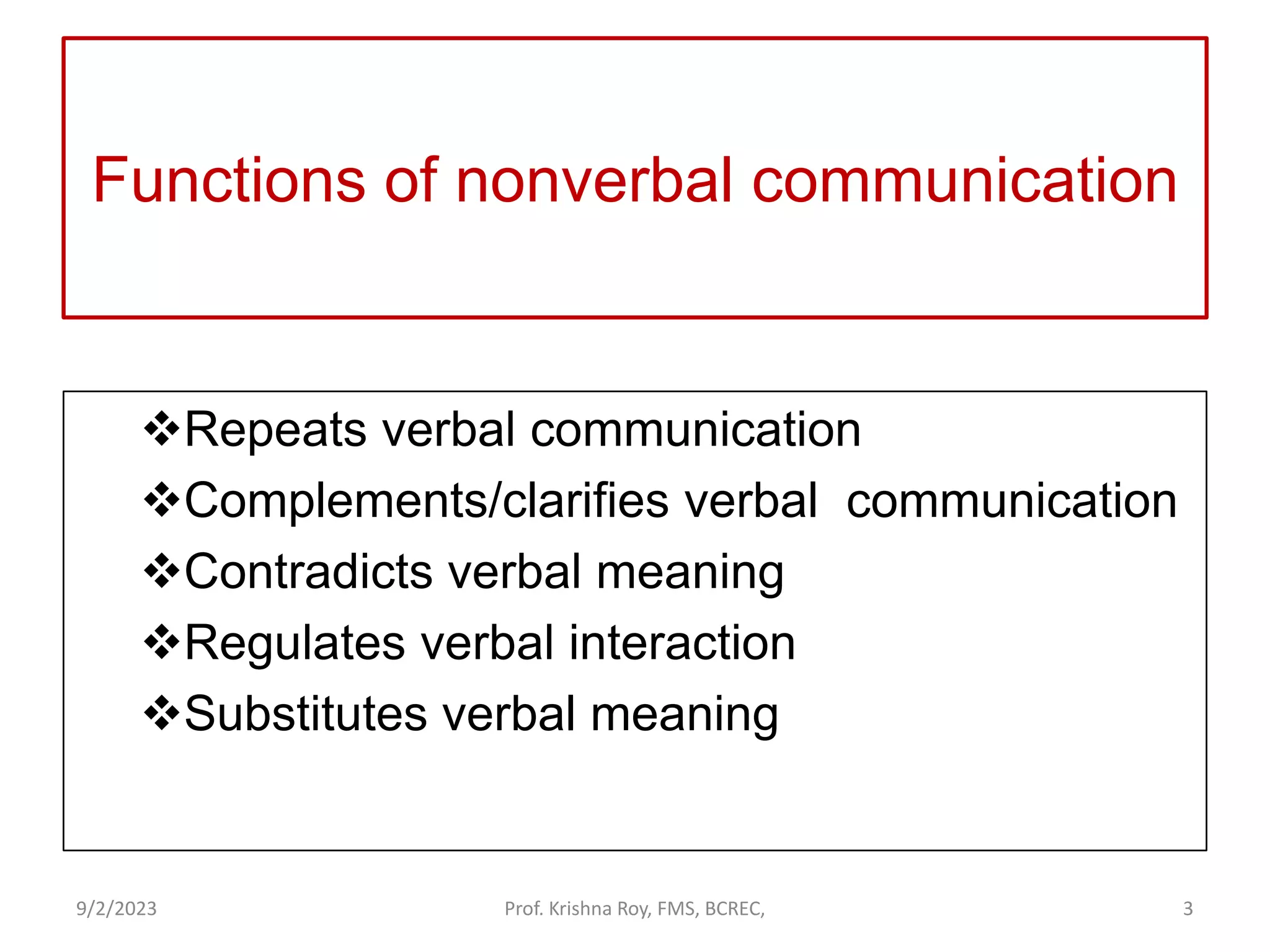 Functions of nonverbal communication
Repeats verbal communication
Complements/clarifies verbal communication
Contradicts verbal meaning
Regulates verbal interaction
Substitutes verbal meaning
9/2/2023 Prof. Krishna Roy, FMS, BCREC, 3