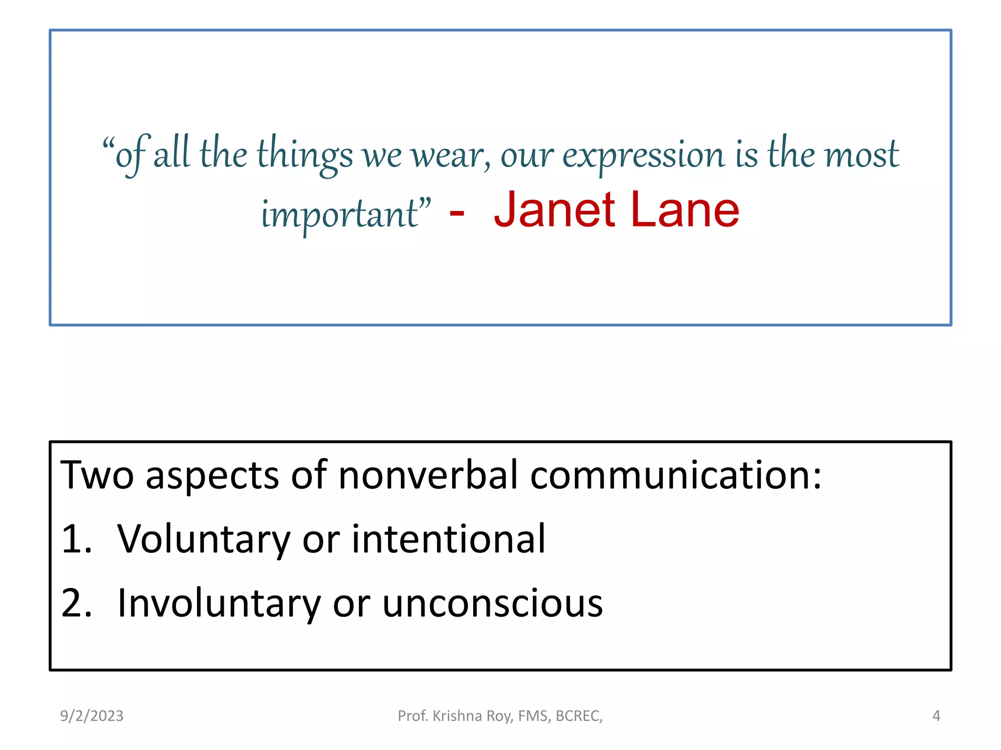 “of all the things we wear, our expression is the most
important” - Janet Lane
Two aspects of nonverbal communication:
1. Voluntary or intentional
2. Involuntary or unconscious
9/2/2023 Prof. Krishna Roy, FMS, BCREC, 4