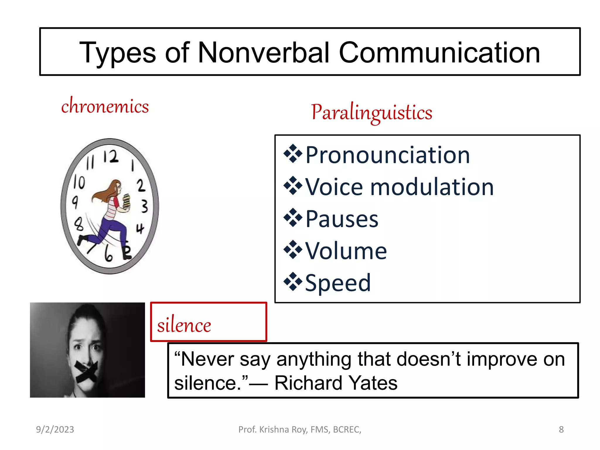 chronemics
Types of Nonverbal Communication
Paralinguistics
Pronounciation
Voice modulation
Pauses
Volume
Speed
silence
“Never say anything that doesn’t improve on
silence.”― Richard Yates
9/2/2023 Prof. Krishna Roy, FMS, BCREC, 8