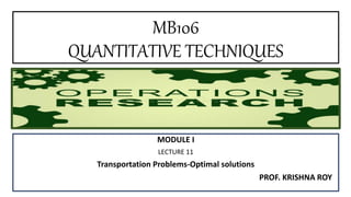 MB106
QUANTITATIVE TECHNIQUES
MODULE I
LECTURE 11
Transportation Problems-Optimal solutions
PROF. KRISHNA ROY
 