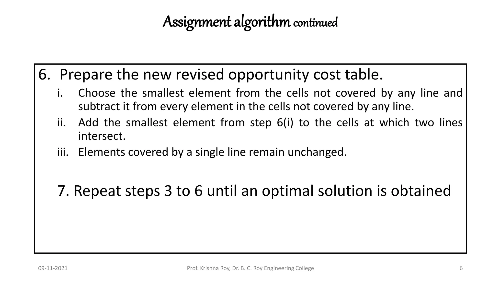 Assignment algorithmcontinued
6. Prepare the new revised opportunity cost table.
i. Choose the smallest element from the cells not covered by any line and
subtract it from every element in the cells not covered by any line.
ii. Add the smallest element from step 6(i) to the cells at which two lines
intersect.
iii. Elements covered by a single line remain unchanged.
7. Repeat steps 3 to 6 until an optimal solution is obtained
09-11-2021 Prof. Krishna Roy, Dr. B. C. Roy Engineering College 6
 
