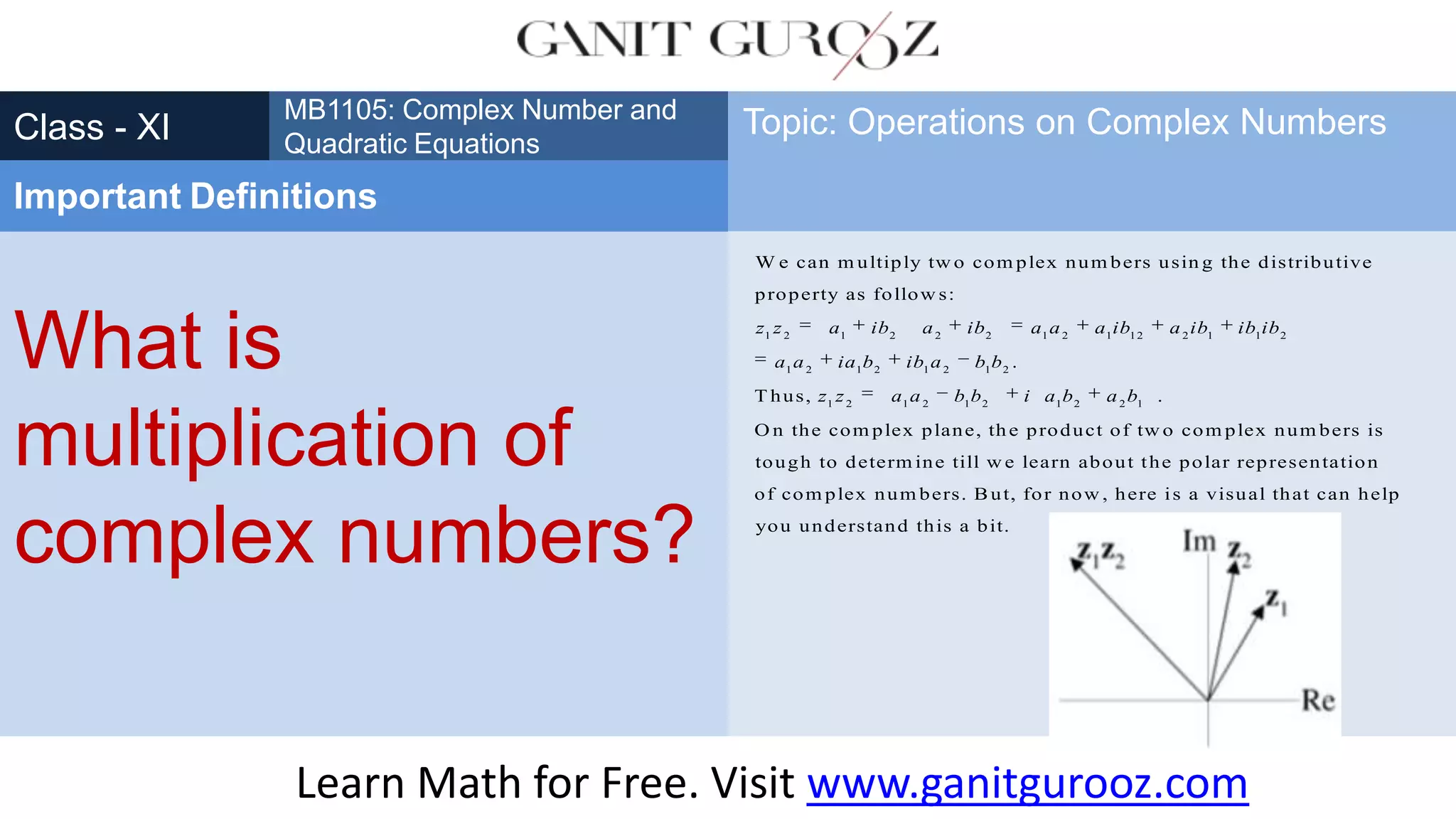 What is
multiplication of
complex numbers?
Class - XI
MB1105: Complex Number and
Quadratic Equations
Important Definitions
Topic: Operations on Complex Numbers
1 2 1 2 2 2 1 2 1 12 2 1 1 2
1 2 1 2 1 2 1 2
1 2 1 2 1 2 1 2 2 1
W e can m ultiply tw o com plex num bers usin g the distributive
property as follow s:
.
T hus, .
O n the com plex plane, th
z z a ib a ib a a a ib a ib ib ib
a a ia b ib a b b
z z a a b b i a b a b
e product of tw o com plex num bers is
tough to determ ine till w e learn about the polar representation
of com plex num bers. But, for now , here is a visual that can help
you understand this a bit.
Learn Math for Free. Visit www.ganitgurooz.com
 