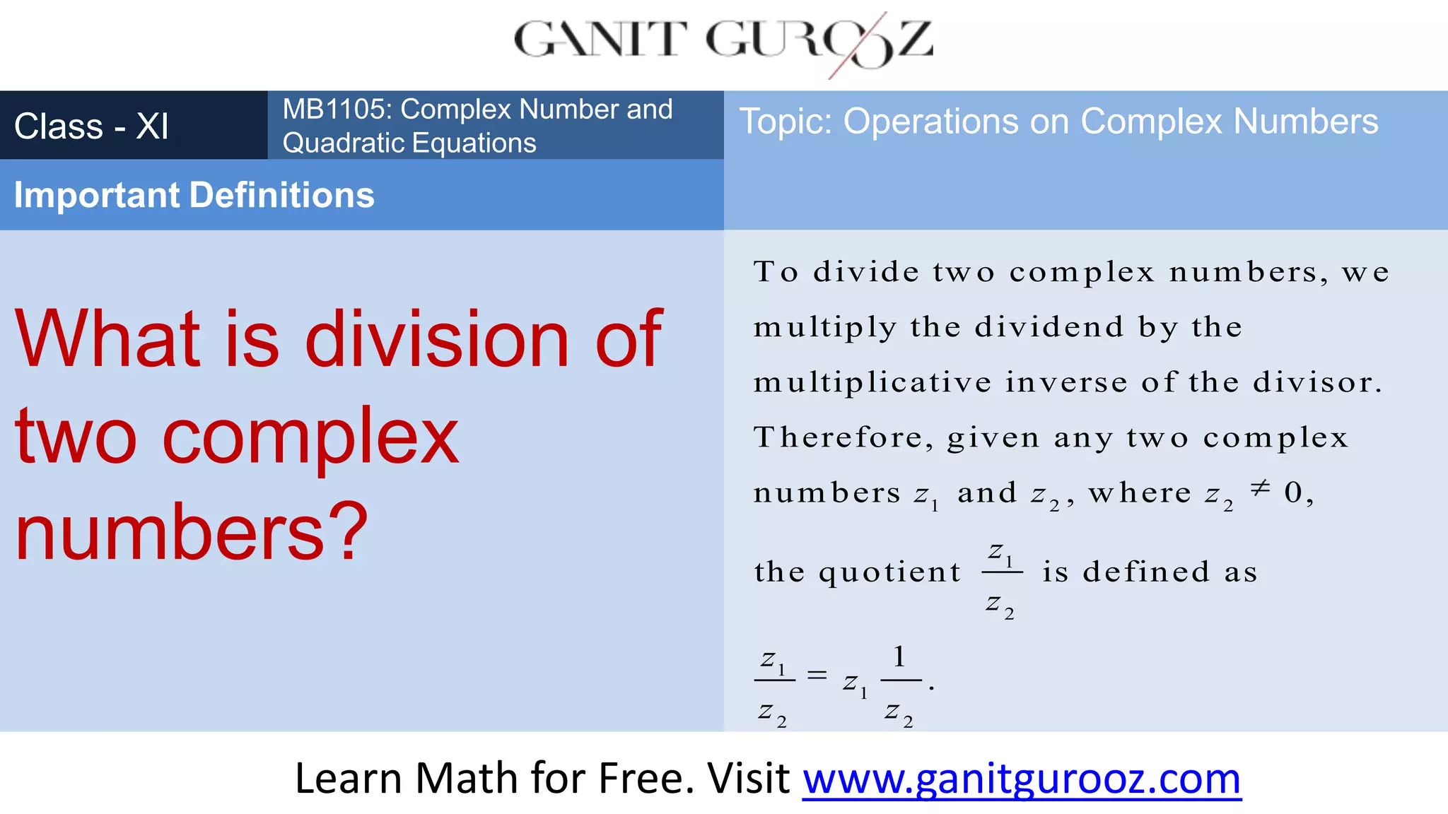 What is division of
two complex
numbers?
Class - XI
MB1105: Complex Number and
Quadratic Equations
Important Definitions
Topic: Operations on Complex Numbers
1 2 2
1
2
1
T o divide tw o com plex num bers, w e
m ultiply the dividend by the
m ultiplicative inverse of the divisor.
T herefore, given any tw o com plex
num bers and , w here 0,
the quotient is defined as
z z z
z
z
z
z
1
2 2
1
.z
z
Learn Math for Free. Visit www.ganitgurooz.com
 