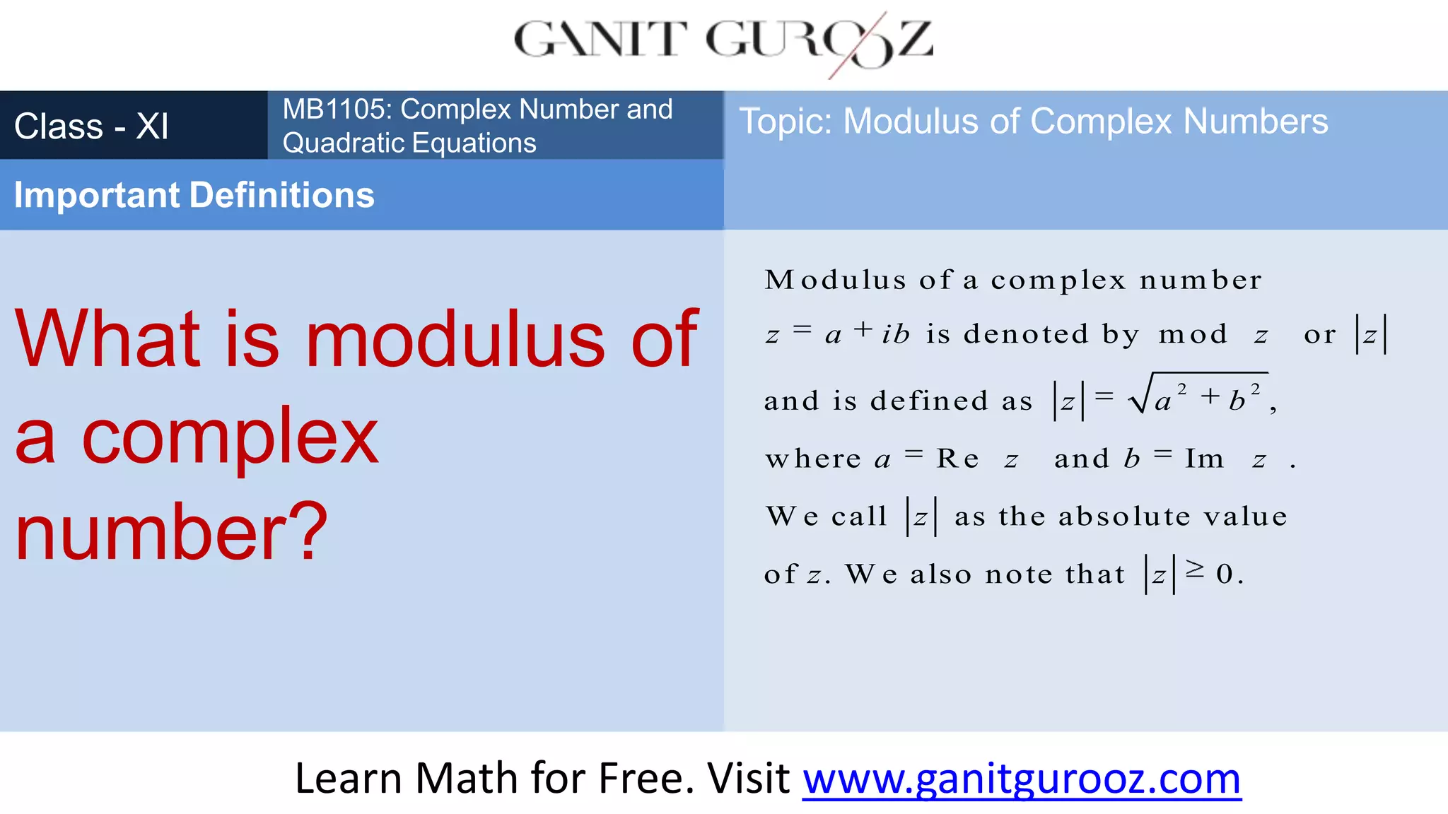 What is modulus of
a complex
number?
Class - XI
MB1105: Complex Number and
Quadratic Equations
Important Definitions
Topic: Modulus of Complex Numbers
2 2
M odulus of a com plex num ber
is denoted by m od or
and is defined as ,
w here R e and Im .
W e call as the absolute value
of . W e also note that 0.
z a ib z z
z a b
a z b z
z
z z
Learn Math for Free. Visit www.ganitgurooz.com
 