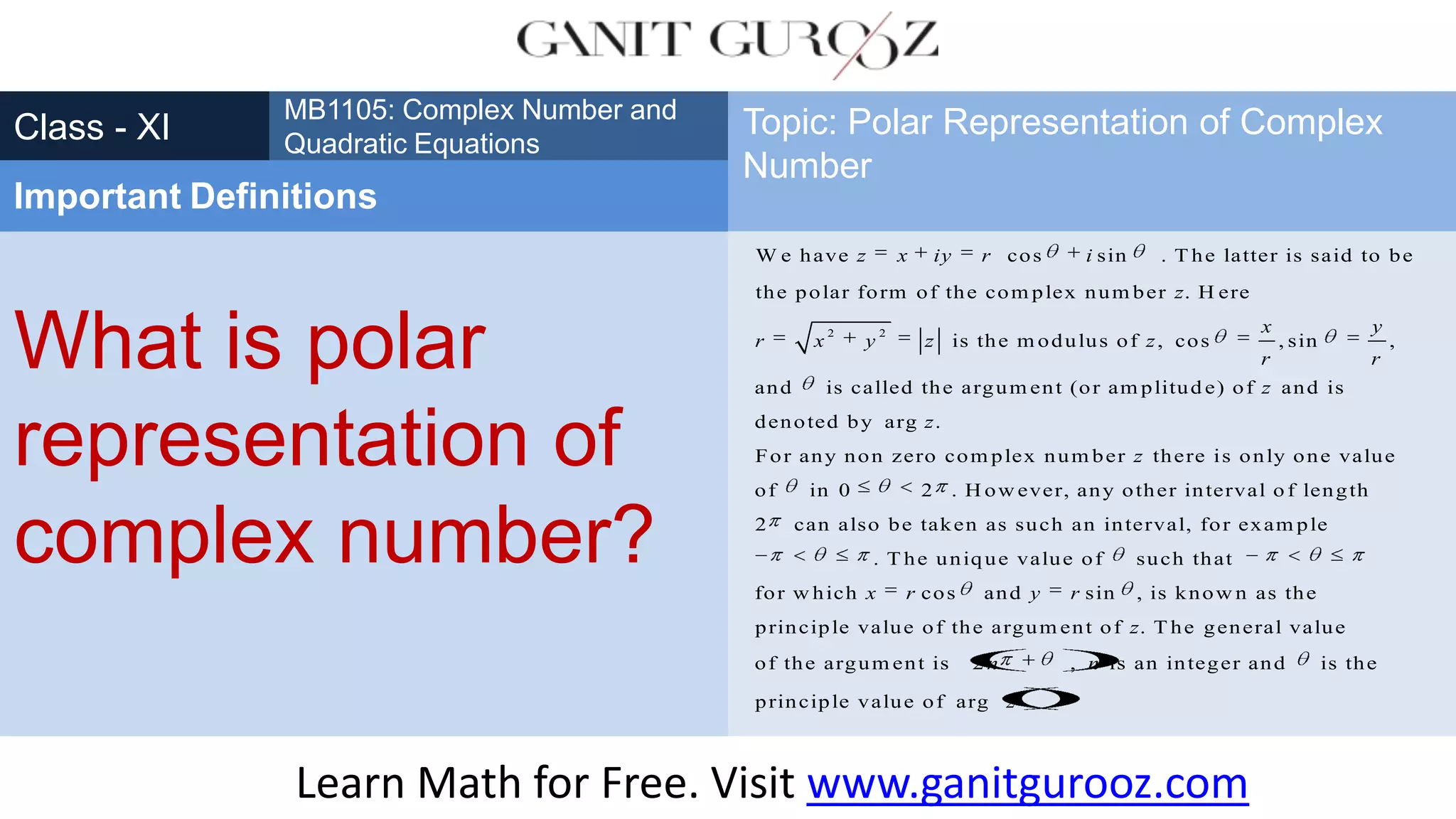 What is polar
representation of
complex number?
Class - XI
MB1105: Complex Number and
Quadratic Equations
Important Definitions
Topic: Polar Representation of Complex
Number
Learn Math for Free. Visit www.ganitgurooz.com
2 2
W e have cos sin . T he latter is said to be
the polar form of the com plex num ber . H ere
is the m odulus of , cos , sin ,
and is called the argum ent (or am plitud e) of and i
z x iy r i
z
x y
r x y z z
r r
z s
denoted by arg .
For any non zero com plex num ber there is only one value
of in 0 2 . H ow ever, any other interval o f length
2 can also be taken as such an interval, for exam ple
. T he uniq
z
z
ue value of such that
for w hich cos and sin , is know n as the
principle value of the argum ent of . T he general value
of the argum ent is 2 , is an integer and is the
principle v
x r y r
z
n n
alue of arg .z
 