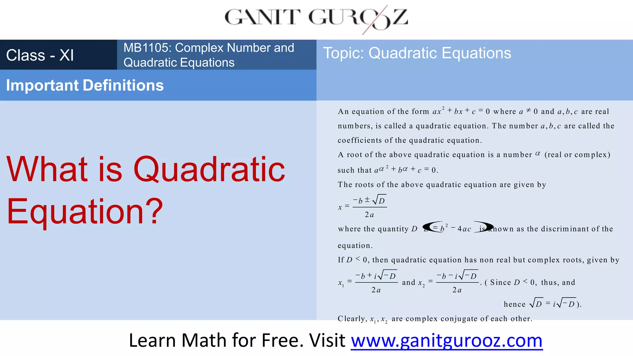 What is Quadratic
Equation?
Class - XI
MB1105: Complex Number and
Quadratic Equations
Important Definitions
Topic: Quadratic Equations
Learn Math for Free. Visit www.ganitgurooz.com
2
An equation of the form 0 where 0 and , , are real
numbers, is called a quadratic equation. The number , , are called the
coefficients of the quadratic equation.
A root of the above quad
ax bx c a a b c
a b c
2
2
ratic equation is a number (real or com plex)
such that 0.
The roots of the above quadratic equation are given by
2
where the quantity 4 is known as the discriminant of the
equat
a b c
b D
x
a
D D b ac
1 2
ion.
If 0, then quadratic equation has non real but complex roots, given by
and . ( Since 0, thus, and
2 2
he
D
b i D b i D
x x D
a a
1 2
nce ).
Clearly, , are complex conjugate of each other.
D i D
x x
 