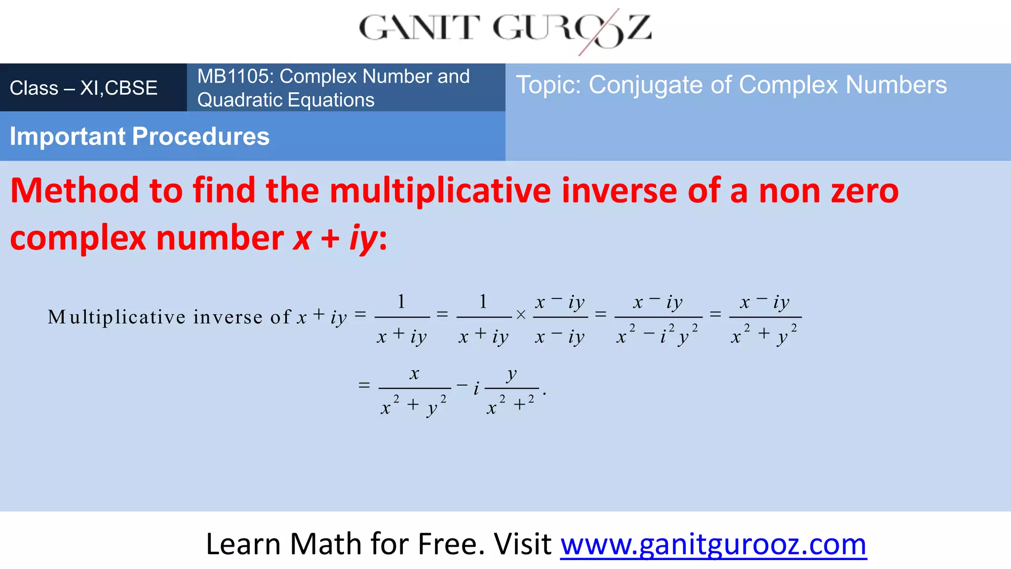 Method to find the multiplicative inverse of a non zero
complex number x + iy:
Class – XI,CBSE
Important Procedures
Topic: Conjugate of Complex Numbers
Learn Math for Free. Visit www.ganitgurooz.com
2 2 2 2 2
2 2 2 2
1 1
M ultiplicative inverse of
.
x iy x iy x iy
x iy
x iy x iy x iy x i y x y
x y
i
x y x
MB1105: Complex Number and
Quadratic Equations
 