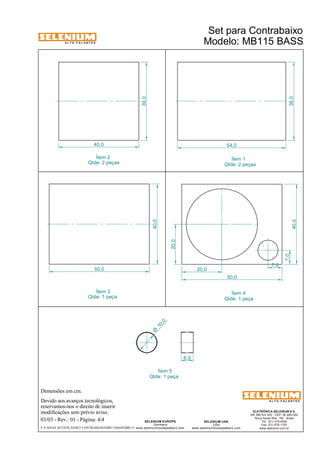 A L T O - F A L A N T E S 
Dimensões em cm. 
Devido aos avanços tecnológicos, 
reservamos-nos o direito de inserir 
modificações sem prévio aviso. 
ELETRÔNICA SELENIUM S.A. 
BR 386 Km 435 - CEP: 92.480-000 
Nova Santa Rita - RS - Brasil 
Tel.: (51) 479-4000 
Fax: (51) 479-1150 
www.selenium.com.br 
SELENIUM USA 
USA 
www.seleniumloudspeakers.com 
SELENIUM EUROPE 
Germany 
www.seleniumloudspeakers.com 
A L T O - F A L A N T E S 
03/03 - Rev.: 01 - Página: 4/4 
Ítem 1 
Qtde: 2 peças 
Ítem 5 
Qtde: 1 peça 
Ítem 2 
Qtde: 2 peças 
F:CAIXAS ACÚSTICASSET CONTRABAIXOMB115BASSMB115 
Modelo: MB115 BASS 
40,0 54,0 
39,0 
39,0 
40,0 
50,0 
10 ,0 Ø 
6,0 
20,0 
20,0 
7,0 
7,0 
50,0 
40,0 
Ítem 4 
Qtde: 1 peça 
Ítem 3 
Qtde: 1 peça 
Set para Contrabaixo 
