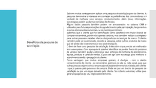 Existem muitas vantagens em aplicar uma pesquisa de satisfação para os clientes. A
pesquisa demonstra o interesse em conhecer as preferências dos consumidores e a
vontade de melhorar seus serviços constantemente. Além disso, informações
estratégicas podem ajudarnas tomadas de decisão.
Alguns dados pessoais também podem ser armazenados no sistema CRM e
utilizados para futuras promoções de agradecimento pela participação, lançamentos
e outras intervenções comerciais, se os clientes permitirem.
Sabemos que o cliente que foi identificado como satisfeito tem maior chance de
comprar novamente, porém não apenas comprar, mas também indicar sua empresa
para outras pessoas e receber ofertas dos produtos ou serviços da marca. O cliente
também pode ser questionado, durante a pesquisa, sobre outros produtos da marca
queele ainda não experimentou e isso pode instigá-lo.
O bom de fazer uma pesquisa de satisfação é descobrir o que precisa ser melhorado
em sua empresa. Com a pesquisa é possível identificar os pontos fracos do processo
de venda e também ajudar a direcionar seus esforços de melhoria de atendimento,
equipe, produto e canal de vendas. É possível agir com estratégia para melhorar o
atendimento tendo a percepção do cliente.
Outra vantagem que muitas empresas gostam, é divulgar - com o devido
consentimento do cliente - os comentários positivos no site ou rede social, para que
outras pessoas vejam como aempresa/produto/atendimento foi avaliada pelo cliente
- que já passou pelo processo de compra. Pode ser por um trecho da pesquisa de
satisfação ou por um elogio deixado pelo cliente. Se o cliente autorizar, utilize para
gerar propagandade seu negócio/atendimento.
Benefíciosda pesquisade
satisfação
 
