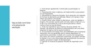 1 – Inicie sempre agradecendo o cliente pela sua participação na
pesquisa.
2 – Faça perguntas claras e objetivas, sem duplo sentido ou que possam
ser mal interpretadas.
3 – Dê preferência a perguntas fechadas, isto é, perguntas com respostas
em formato de alternativas pré-definidas. Marcar um X sempre é mais
prático que justificar uma opinião.
4 – Quanto utilizar notas, escalas ou alternativas, cuide com detalhes e
exageros. Por exemplo: quando pedir uma nota, adote o critério de 1 a 5
ou de 1 a 10. Uma escala de 1 a 100 só servirá para deixar o cliente
confuso e fará com que ele desista.
5 – Evite criar expectativas que a empresa não possa atender. Por
exemplo: não pergunte ao cliente se o estacionamento tem uma oferta
adequada de vagas se não for possível ampliá-lo.
6 – Se sua empresa tiver espaço físico, dê credibilidade para sua pesquisa
oferecendo uma urna apropriada para os clientes depositarem os
questionários preenchidos. Cuidado com o uso de urnas transparentes
e/ou vazias, sem nenhum questionário preenchido, que podem intimidar
os clientes, e com urnas improvisadas pelo aproveitamento de caixas de
papelão, que passam imagem de desorganização.
7 – Capriche no visual de sua pesquisa: ela deve ser organizada e sem
erros!
Veja ao lado como fazer
uma pesquisa de
satisfação:
 